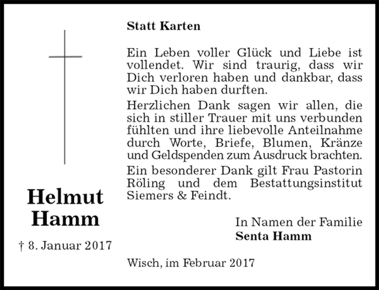 <p>Statt Karten<br />Ein Leben voller Glück und Liebe ist vollendet. Wir sind traurig, dass wir Dich verloren haben und dankbar, dass wir Dich haben durften.<br />Herzlichen Dank sagen wir allen, die sich in stiller Trauer mit uns verbunden fühlten und ihre liebevolle Anteilnahme durch Worte, Briefe, Blumen, Kränze und Geldspenden zum Ausdruck brachten.<br />Ein besonderer Dank gilt Frau Pastorin Röling und dem Bestattungsinstitut Siemers &amp; Feindt.<br />In Namen der Familie<br />Senta Hamm<br />Wisch, im Februar 2017</p><p>Helmut Hamm<br />† 8. Januar 2017</p>