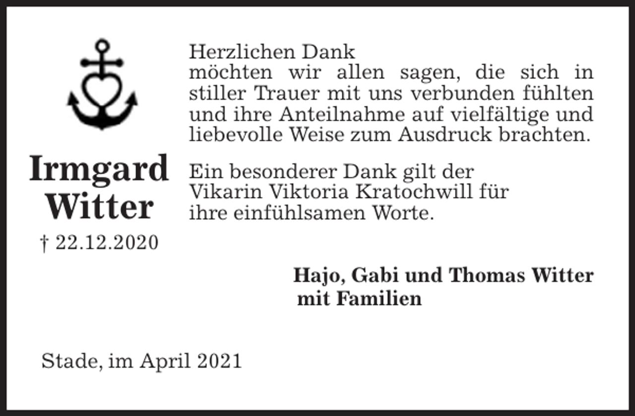 <p>Herzlichen Dank<br />möchten wir allen sagen, die sich in<br />stiller Trauer mit uns verbunden fühlten und ihre Anteilnahme auf vielfältige und liebevolle Weise zum Ausdruck brachten.<br />Ein besonderer Dank gilt der<br />Vikarin Viktoria Kratochwill für<br />ihre einfühlsamen Worte.<br />Hajo, Gabi und Thomas Witter<br />mit Familien<br />Stade, im April 2021<br />Irmgard<br />Witter<br />† 22.12.2020</p>