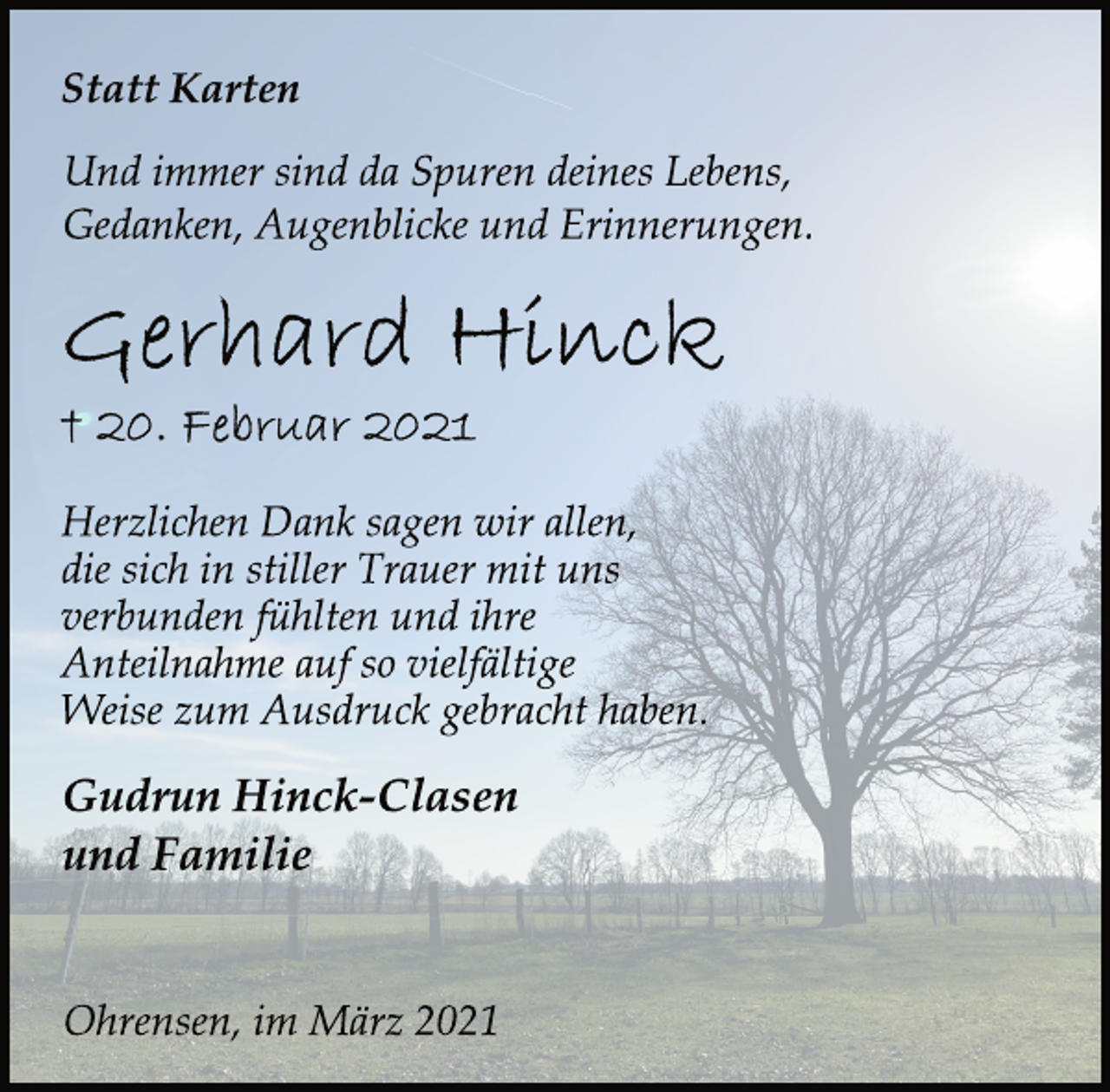 <p>Statt Karten<br />Und immer sind da Spuren deines Lebens,<br />Gedanken, Augenblicke und Erinnerungen.<br />Gerhard Hinck<br />† 20. Februar 2021<br />Herzlichen Dank sagen wir allen,<br />die sich in stiller Trauer mit uns<br />verbunden fühlten und ihre<br />Anteilnahme auf so vielfältige<br />Weise zum Ausdruck gebracht haben.<br />Gudrun Hinck-Clasen<br />und Familie<br />Ohrensen, im März 2021</p>
