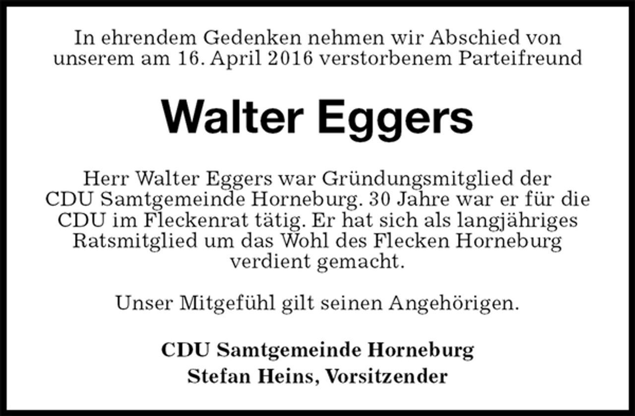 <p>In ehrendem Gedenken nehmen wir Abschied von<br />unserem am 16. April 2016 verstorbenem Parteifreund<br />Walter Eggers<br />Herr Walter Eggers war Gründungsmitglied der<br />CDU Samtgemeinde Horneburg. 30 Jahre war er für die CDU im Fleckenrat tätig. Er hat sich als langjähriges Ratsmitglied um das Wohl des Flecken Horneburg<br />verdient gemacht.</p>
<p>Unser Mitgefühl gilt seinen Angehörigen.<br />CDU Samtgemeinde Horneburg<br />Stefan Heins, Vorsitzender</p>
