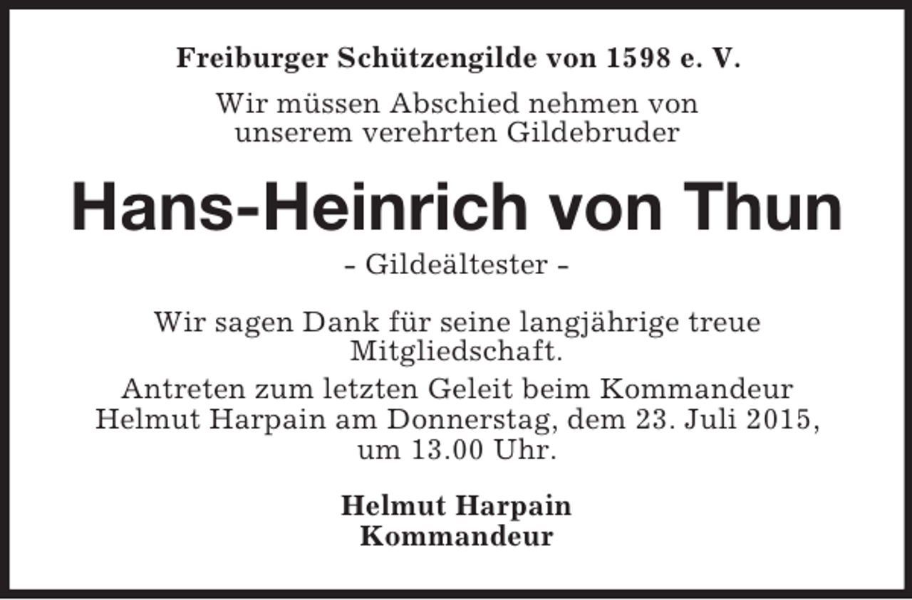 <p>Freiburger Schützengilde von 1598 e. V.<br />Wir müssen Abschied nehmen von<br />unserem verehrten Gildebruder<br />Hans-Heinrich von Thun<br />- Gildeältester -<br />Wir sagen Dank für seine langjährige treue<br />Mitgliedschaft.<br />Antreten zum letzten Geleit beim Kommandeur<br />Helmut Harpain am Donnerstag, dem 23. Juli 2015,<br />um 13.00 Uhr.<br />Helmut Harpain<br />Kommandeur</p>