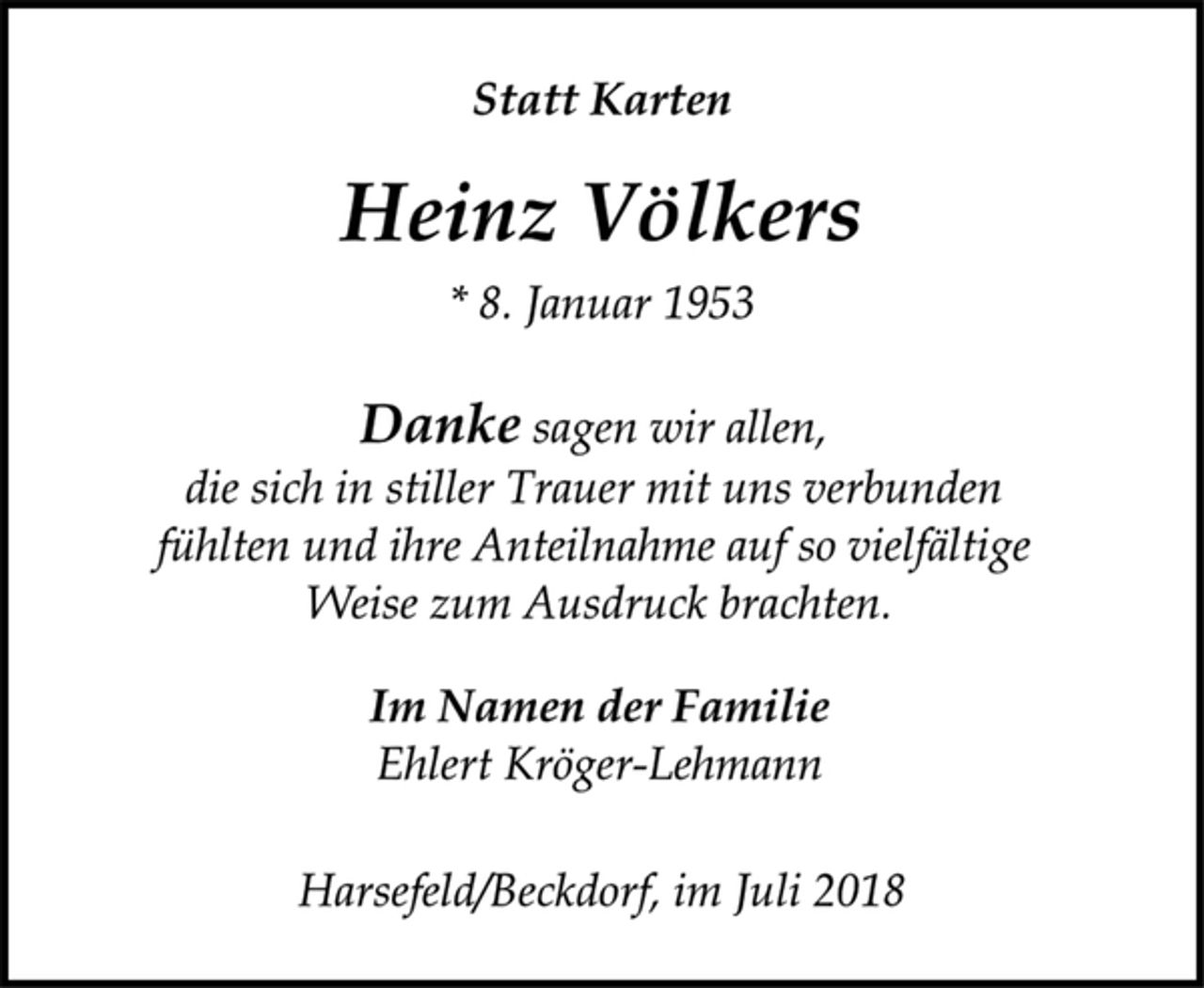 <p>Statt Karten<br />Heinz Völkers<br />* 8. Januar 1953<br />Danke sagen wir allen,<br />die sich in stiller Trauer mit uns verbunden<br />fühlten und ihre Anteilnahme auf so vielfältige<br />Weise zum Ausdruck brachten.<br />Im Namen der Familie<br />Ehlert Kröger-Lehmann<br />Harsefeld/Beckdorf, im Juli 2018</p>