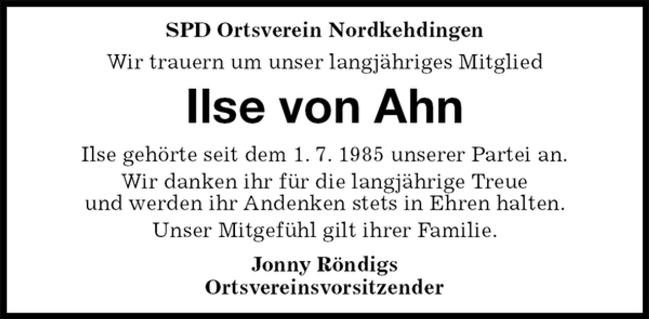 <p>SPD Ortsverein Nordkehdingen<br />Wir trauern um unser langjähriges Mitglied<br />Ilse von Ahn<br />Ilse gehörte seit dem 1. 7. 1985 unserer Partei an.<br />Wir danken ihr für die langjährige Treue<br />und werden ihr Andenken stets in Ehren halten.<br />Unser Mitgefühl gilt ihrer Familie.<br />Jonny Röndigs<br />Ortsvereinsvorsitzender</p>