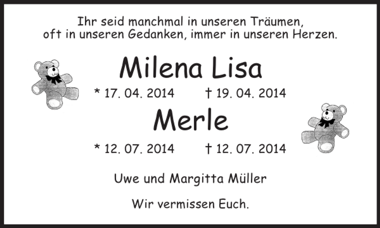 <p>Ihr seid manchmal in unseren Träumen,<br />oft in unseren Gedanken, immer in unseren Herzen.<br />Milena Lisa<br />* 17. 04. 2014 † 19. 04. 2014<br />Merle<br />* 12. 07. 2014 † 12. 07. 2014<br />Uwe und Margitta Müller</p><p>Wir vermissen Euch.</p>