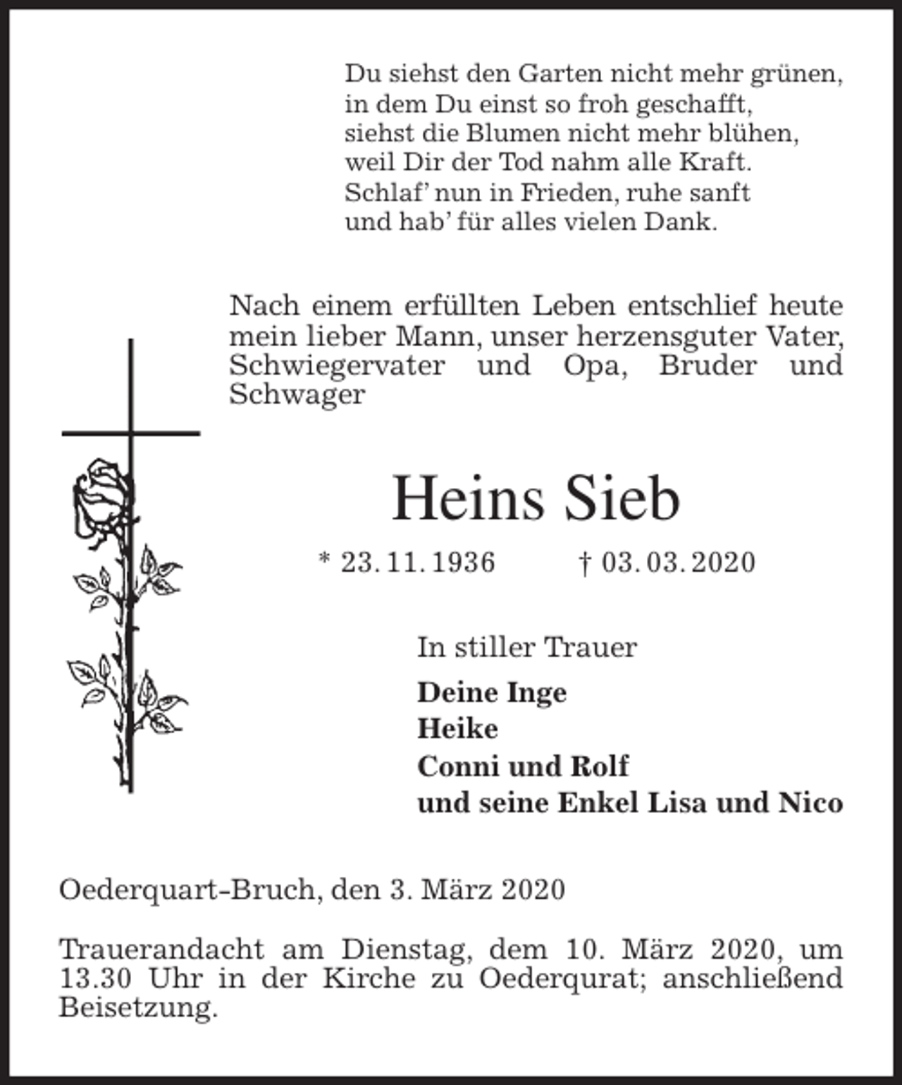 <p>Du siehst den Garten nicht mehr grünen,<br />in dem Du einst so froh geschafft,<br />siehst die Blumen nicht mehr blühen,<br />weil Dir der Tod nahm alle Kraft.<br />Schlaf’ nun in Frieden, ruhe sanft<br />und hab’ für alles vielen Dank.<br />Nach einem erfüllten Leben entschlief heute mein lieber Mann, unser herzensguter Vater, Schwiegervater und Opa, Bruder und Schwager<br />Heins Sieb<br />* 23. 11. 1936 † 03. 03. 2020<br />In stiller Trauer<br />Deine Inge<br />Heike<br />Conni und Rolf<br />und seine Enkel Lisa und Nico<br />Oederquart-Bruch, den 3. März 2020</p>
<p>Trauerandacht am Dienstag, dem 10. März 2020, um 13.30 Uhr in der Kirche zu Oederqurat; anschließend Beisetzung.</p>
