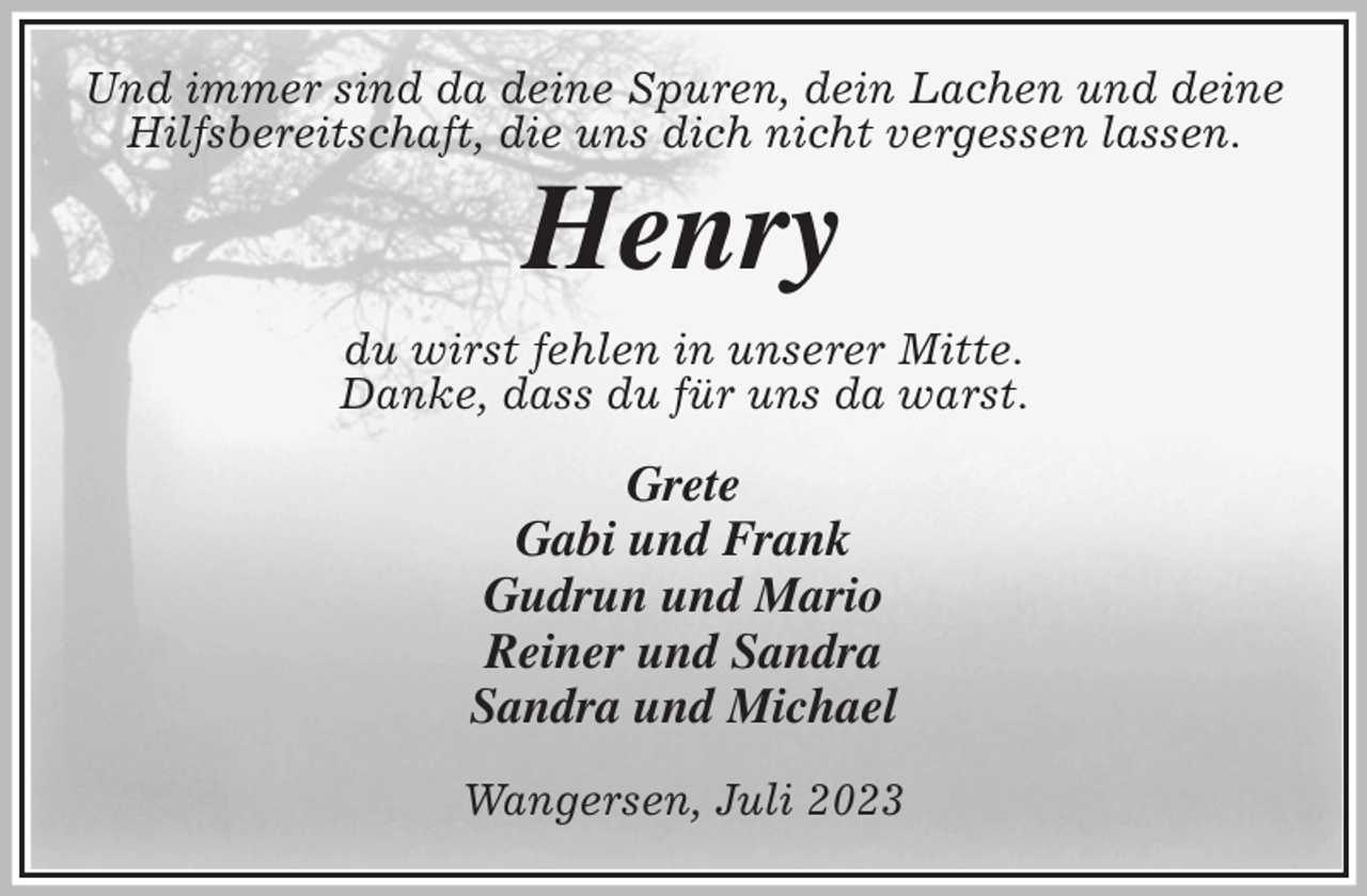 <p>Und immer sind da deine Spuren, dein Lachen und deine Hilfsbereitschaft, die uns dich nicht vergessen lassen.<br />Henry<br />du wirst fehlen in unserer Mitte.<br />Danke, dass du für uns da warst.<br />Grete<br />Gabi und Frank<br />Gudrun und Mario<br />Reiner und Sandra<br />Sandra und Michael</p><p>Wangersen, Juli 2023</p>