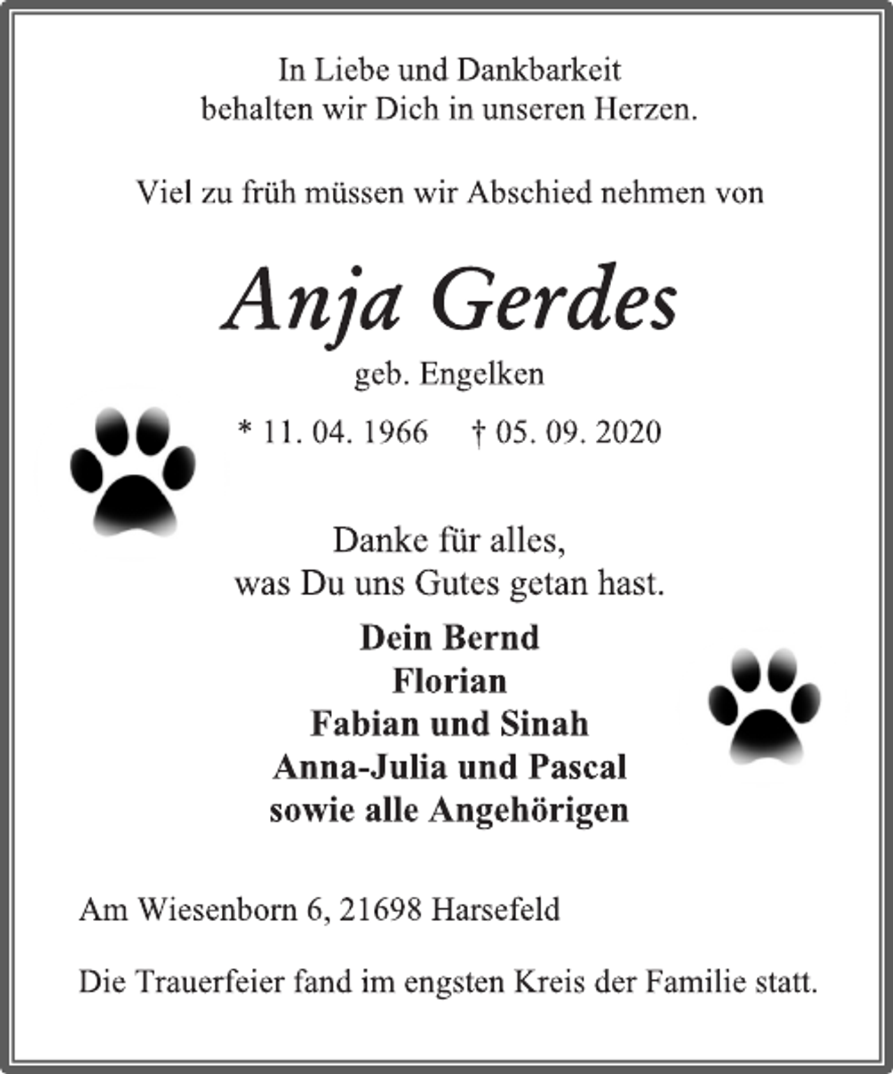 <p>In Liebe und Dankbarkeit<br />behalten wir Dich in unseren Herzen.<br />Viel zu früh müssen wir Abschied nehmen von<br />Anja Gerdes<br />geb. Engelken<br />* 11. 04. 1966 † 05. 09. 2020<br />Danke für alles,<br />was Du uns Gutes getan hast.<br />Dein Bernd<br />Florian<br />Fabian und Sinah<br />Anna-Julia und Pascal<br />sowie alle Angehörigen<br />Am Wiesenborn 6, 21698 Harsefeld<br />Die Trauerfeier fand im engsten Kreis der Familie statt.</p>