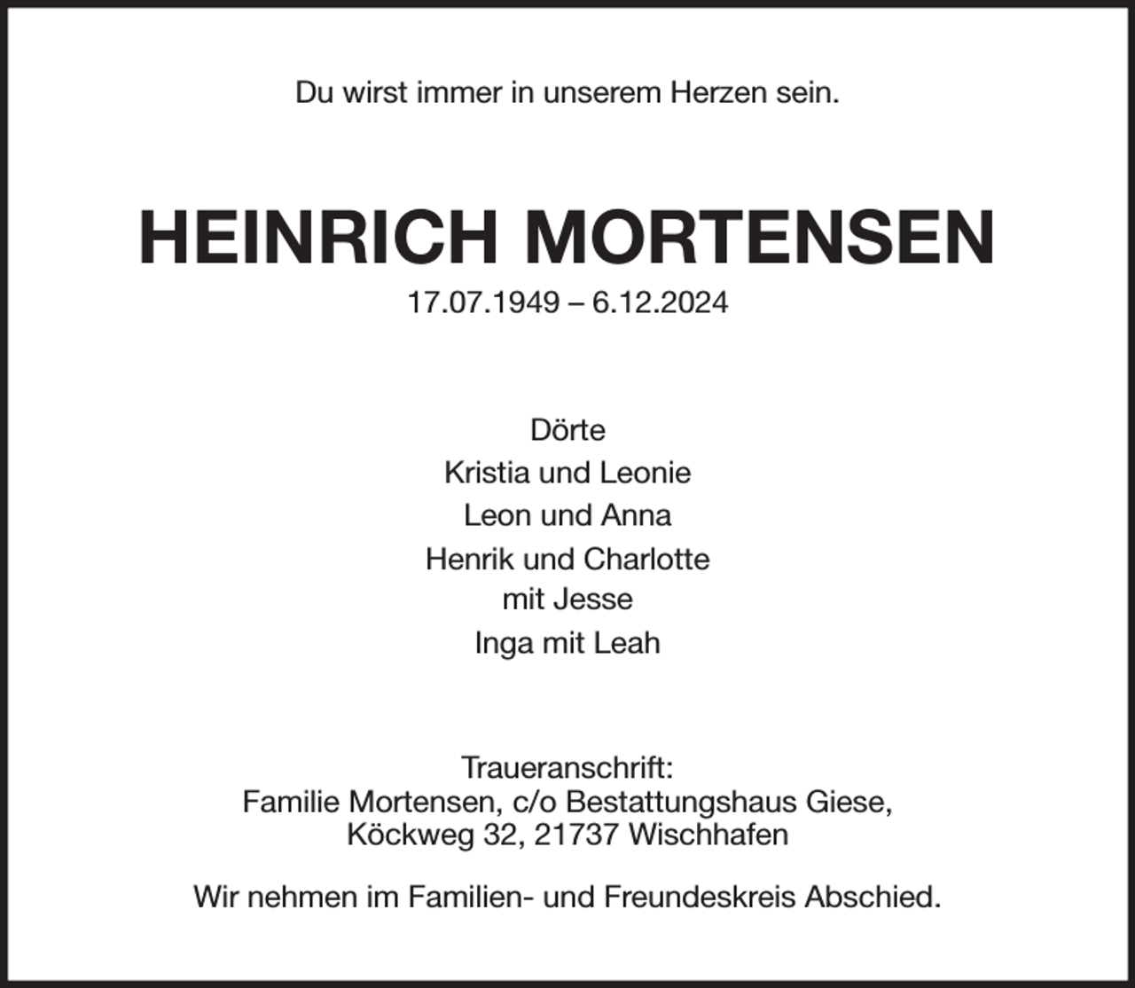 <p>Du wirst immer in unserem Herzen sein.<br />HEINRICH MORTENSEN<br />17.07.1949 - 6.12.2024<br />Dörte<br />Kristia und Leonie<br />Leon und Anna<br />Henrik und Charlotte<br />mit Jesse<br />Inga mit Leah<br />Traueranschrift:<br />Familie Mortensen, c/o Bestattungshaus Giese,<br />Köckweg 32, 21737 Wischhafen<br />Wir nehmen im Familien- und Freundeskreis Abschied.</p>