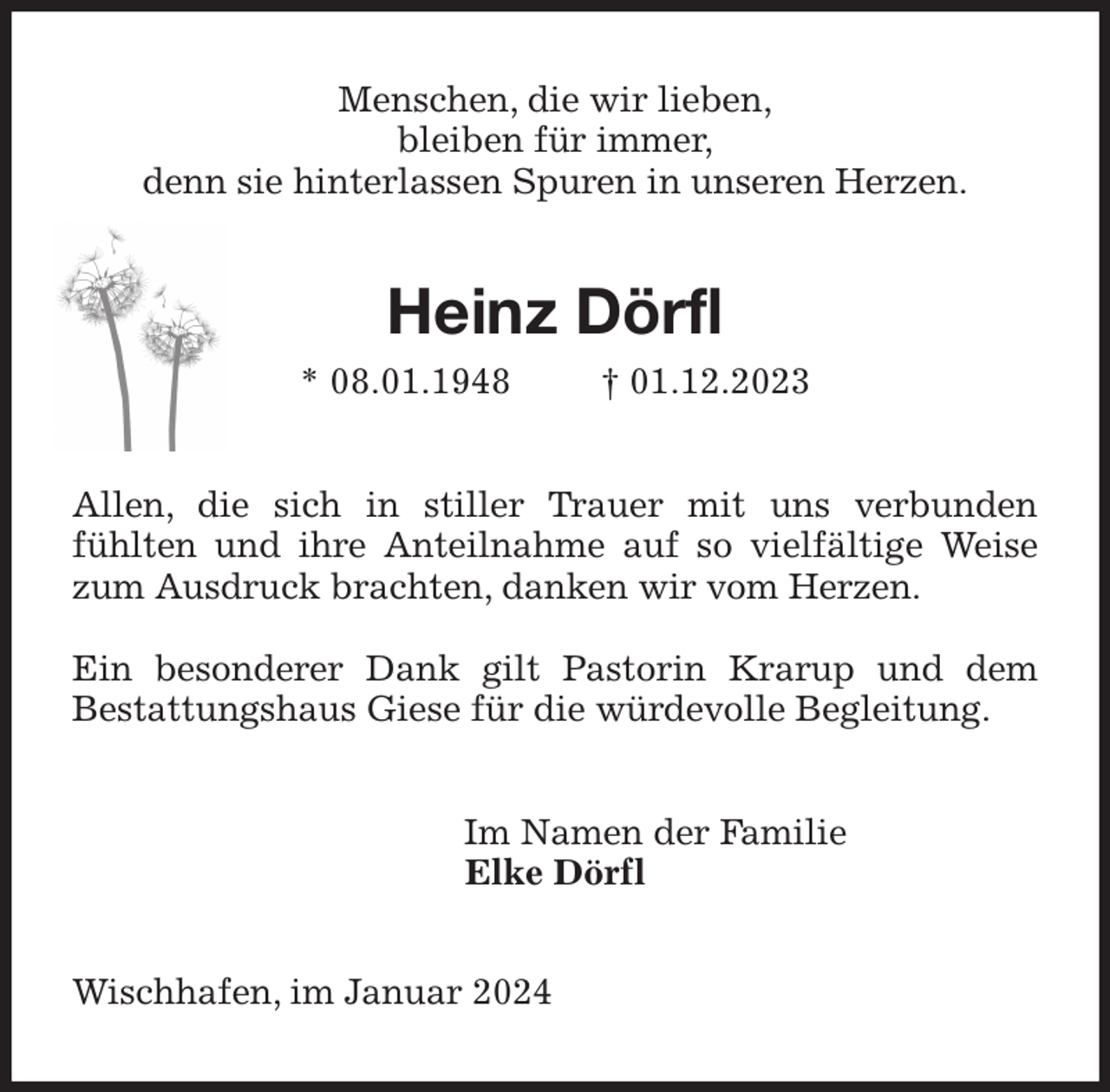 <p>Menschen, die wir lieben,<br />bleiben für immer,<br />denn sie hinterlassen Spuren in unseren Herzen.<br />Heinz Dörfl<br />* 08.01.1948 † 01.12.2023<br />Allen, die sich in stiller Trauer mit uns verbunden fühlten und ihre Anteilnahme auf so vielfältige Weise zum Ausdruck brachten, danken wir vom Herzen.</p><p>Ein besonderer Dank gilt Pastorin Krarup und dem Bestattungshaus Giese für die würdevolle Begleitung.<br />Im Namen der Familie<br />Elke Dörfl<br />Wischhafen, im Januar 2024</p>