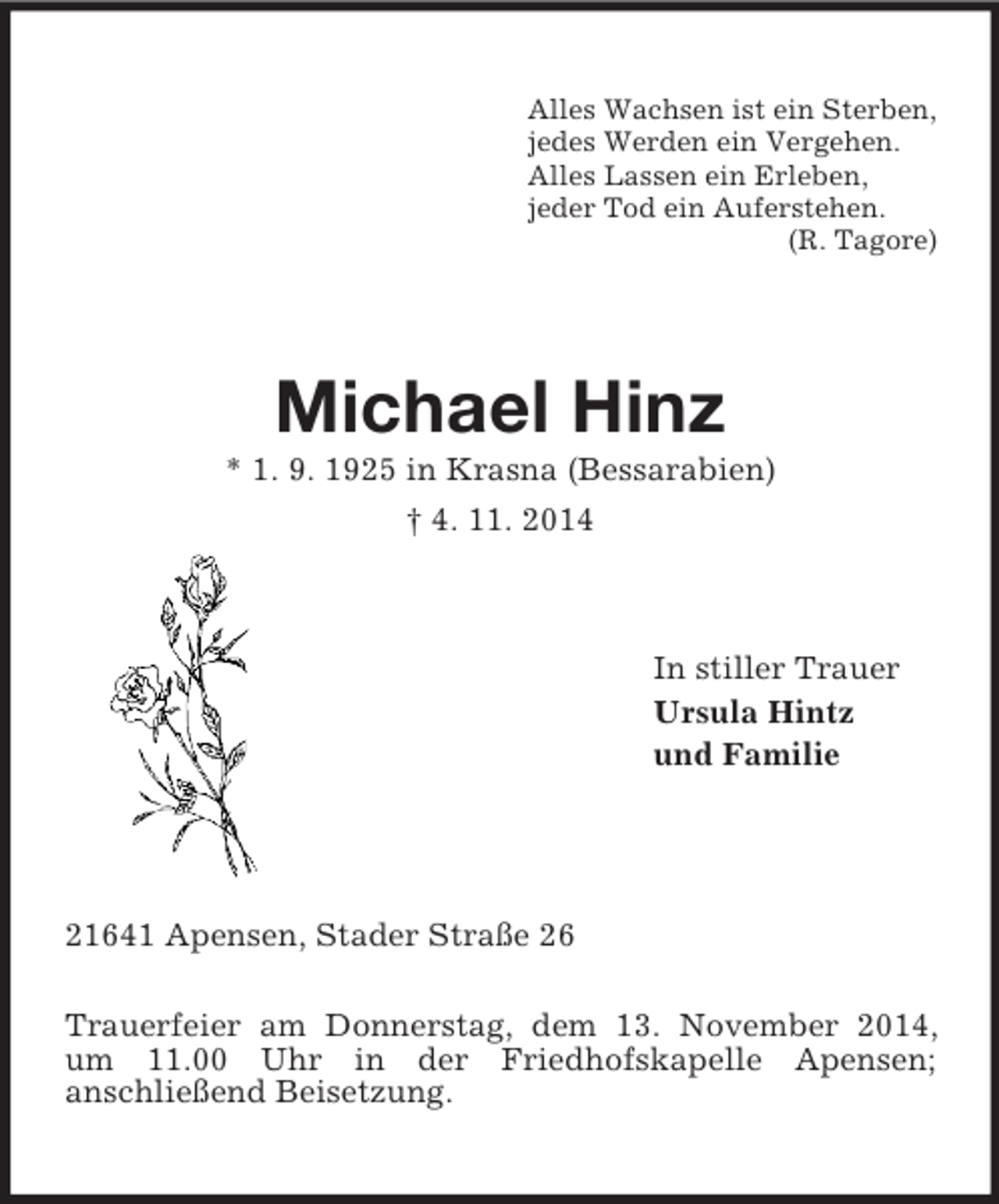 <p>Alles Wachsen ist ein Sterben,<br />jedes Werden ein Vergehen.<br />Alles Lassen ein Erleben,<br />jeder Tod ein Auferstehen.<br />(R. Tagore)<br />Michael Hinz<br />* 1. 9. 1925 in Krasna (Bessarabien)<br />† 4. 11. 2014<br />In stiller Trauer<br />Ursula Hintz<br />und Familie<br />21641 Apensen, Stader Straße 26<br />Trauerfeier am Donnerstag, dem 13. November 2014, um 11.00 Uhr in der Friedhofskapelle Apensen;<br />anschließend Beisetzung.</p>