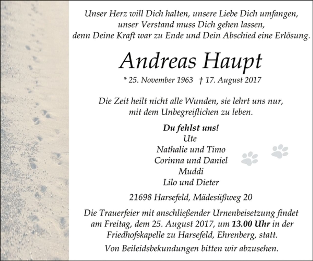 <p>Andreas Haupt<br />* 25. November 1963 † 17. August 2017<br />Unser Herz will Dich halten, unsere Liebe Dich umfangen,<br />unser Verstand muss Dich gehen lassen,<br />denn Deine Kraft war zu Ende und Dein Abschied eine Erlösung.<br />Die Zeit heilt nicht alle Wunden, sie lehrt uns nur,<br />mit dem Unbegreiflichen zu leben.<br />Du fehlst uns!<br />Ute<br />Nathalie und Timo<br />Corinna und Daniel<br />Muddi<br />Lilo und Dieter<br />21698 Harsefeld, Mädesüßweg 20<br />Die Trauerfeier mit anschließender Urnenbeisetzung findet<br />am Freitag, dem 25. August 2017, um 13.00 Uhr in der<br />Friedhofskapelle zu Harsefeld, Ehrenberg, statt.<br />Von Beileidsbekundungen bitten wir abzusehen.</p>
