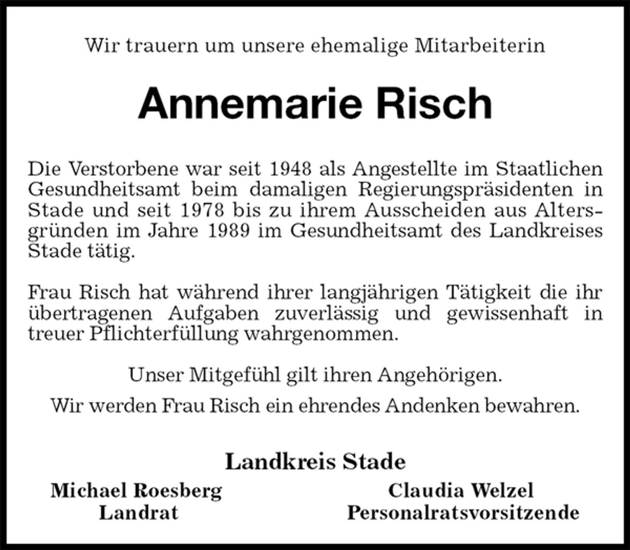 <p>Wir trauern um unsere ehemalige Mitarbeiterin<br />Annemarie Risch<br />Die Verstorbene war seit 1948 als Angestellte im Staatlichen Gesundheitsamt beim damaligen Regierungspräsidenten in Stade und seit 1978 bis zu ihrem Ausscheiden aus Altersgründen im Jahre 1989 im Gesundheitsamt des Landkreises Stade tätig.</p><p>Frau Risch hat während ihrer langjährigen Tätigkeit die ihr übertragenen Aufgaben zuverlässig und gewissenhaft in<br />treuer Pflichterfüllung wahrgenommen.<br />Unser Mitgefühl gilt ihren Angehörigen.<br />Wir werden Frau Risch ein ehrendes Andenken bewahren.<br />Landkreis Stade<br />Michael Roesberg Claudia Welzel<br />Landrat Personalratsvorsitzende</p>