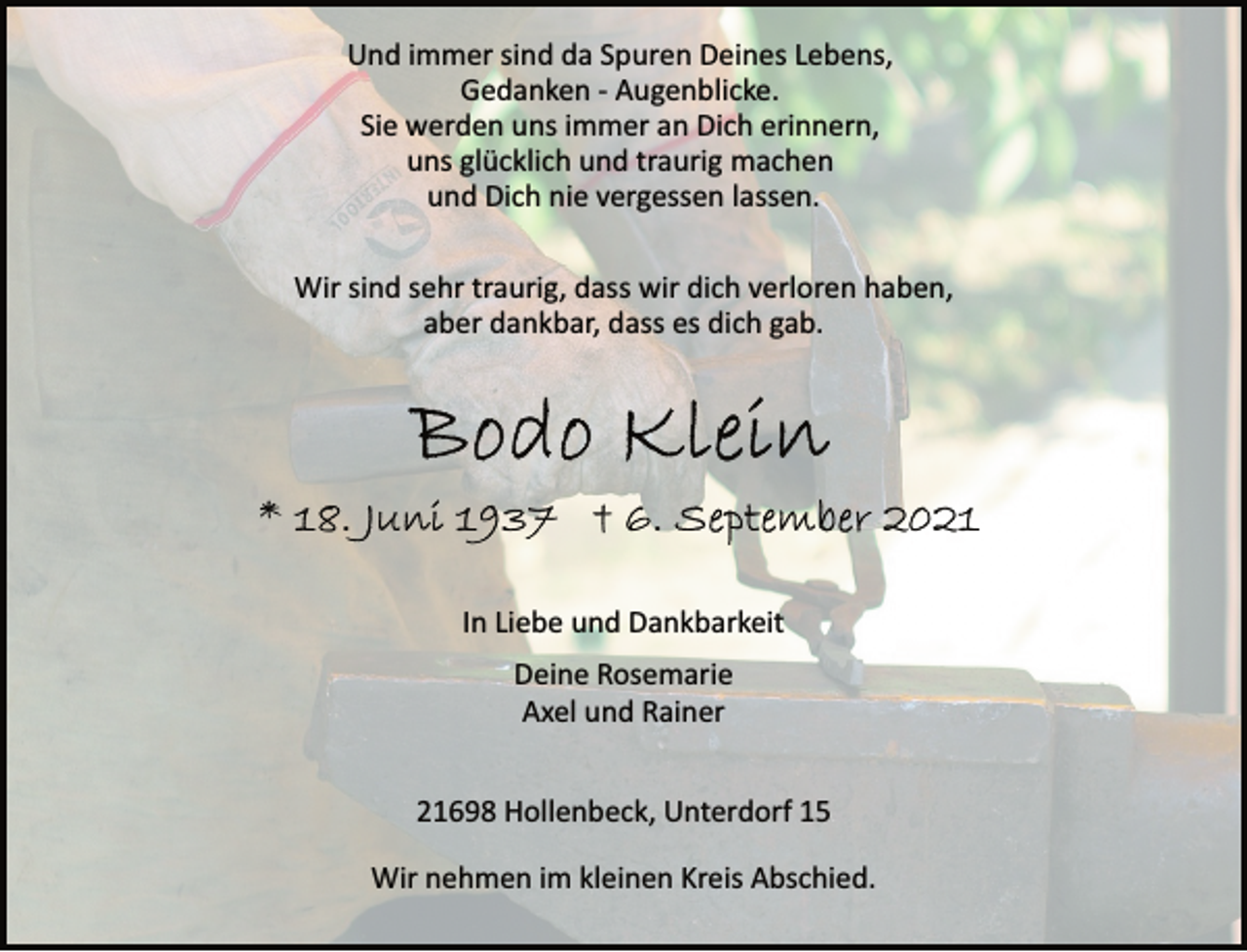 <p>Und immer sind da Spuren Deines Lebens,<br />Gedanken Augenblicke.<br />Sie werden uns immer an Dich erinnern,<br />uns glücklich und traurig machen<br />und Dich nie vergessen lassen.<br />Wir sind sehr traurig, dass wir dich verloren haben,<br />aber dankbar, dass es dich gab.<br />Bodo Klein<br />* 18. Juni 1937 + 6. September 2021<br />In Liebe und Dankbarkeit<br />Deine Rosemarie<br />Axel und Rainer<br />21698 Hollenbeck, Unterdorf 15<br />Wir nehmen im kleinen Kreis Abschied.</p>