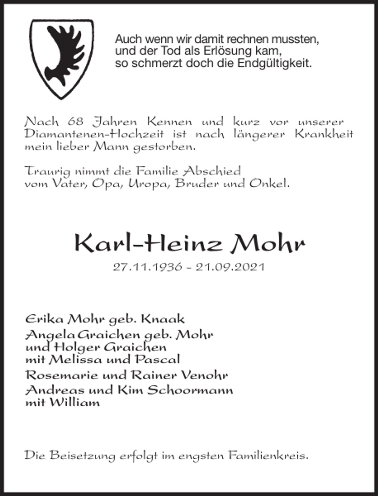 <p>Auch wenn wir damit rechnen mussten, und der Tod als Erlösung kam,<br />so schmerzt doch die Endgültigkeit.<br />Nach 68 Jahren Kennen und kurz vor unserer<br />Diamantenen-Hochzeit ist nach längerer Krankheit mein lieber Mann gestorben.</p>
<p>Traurig nimmt die Familie Abschied<br />vom Vater, Opa, Uropa, Bruder und Onkel.<br />Karl-Heinz Mohr<br />27.11.1936 - 21.09.2021<br />Erika Mohr geb. Knaak<br />Angela Graichen geb. Mohr<br />und Holger Graichen<br />mit Melissa und Pascal<br />Rosemarie und Rainer Venohr<br />Andreas und Kim Schoormann<br />mit William<br />Die Beisetzung erfolgt im engsten Familienkreis.</p>