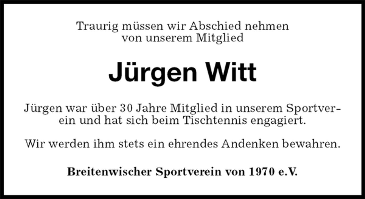 <p>Traurig müssen wir Abschied nehmen<br />von unserem Mitglied<br />Jürgen Witt<br />Jürgen war über 30 Jahre Mitglied in unserem Sportverein und hat sich beim Tischtennis engagiert.</p>
<p>Wir werden ihm stets ein ehrendes Andenken bewahren.<br />Breitenwischer Sportverein von 1970 e.V.</p>
