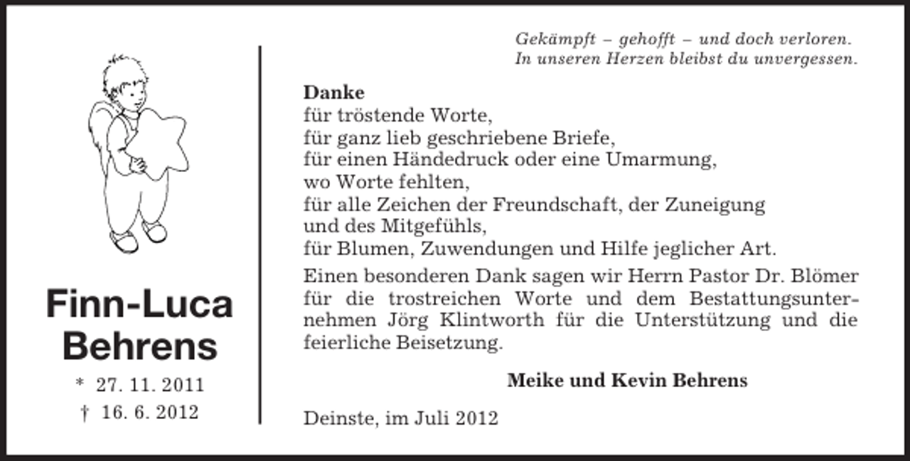 <p>Finn-Luca<br />Behrens<br />* 27. 11. 2011<br />† 16. 6. 2012<br />Gekämpft – gehofft – und doch verloren.<br />In unseren Herzen bleibst du unvergessen.<br />Danke<br />für tröstende Worte,<br />für ganz lieb geschriebene Briefe,<br />für einen Händedruck oder eine Umarmung,<br />wo Worte fehlten,<br />für alle Zeichen der Freundschaft, der Zuneigung<br />und des Mitgefühls,<br />für Blumen, Zuwendungen und Hilfe jeglicher Art.<br />Einen besonderen Dank sagen wir Herrn Pastor Dr. Blömer für die trostreichen Worte und dem Bestattungsunter-<br />nehmen Jörg Klintworth für die Unterstützung und die<br />feierliche Beisetzung.<br />Meike und Kevin Behrens<br />Deinste, im Juli 2012</p>