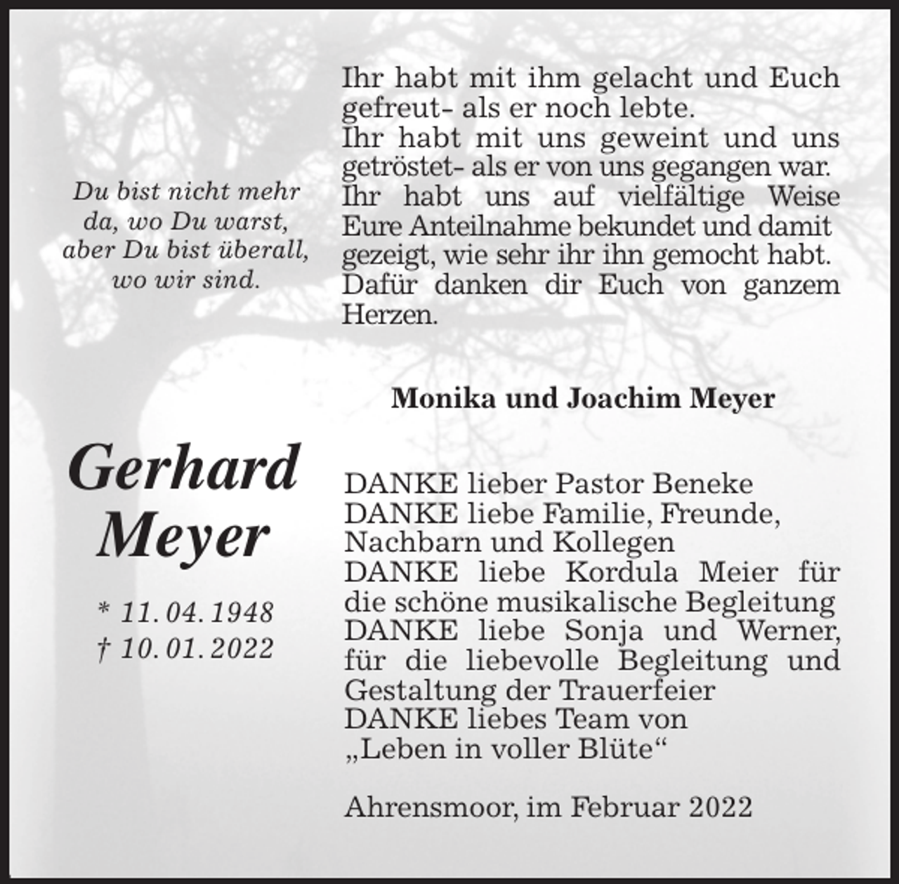 <p>Ihr habt mit ihm gelacht und Euch gefreut- als er noch lebte.<br />Ihr habt mit uns geweint und uns getröstet- als er von uns gegangen war.<br />Ihr habt uns auf vielfältige Weise<br />Eure Anteilnahme bekundet und damit<br />gezeigt, wie sehr ihr ihn gemocht habt.<br />Dafür danken dir Euch von ganzem Herzen.<br />Monika und Joachim Meyer<br />DANKE lieber Pastor Beneke<br />DANKE liebe Familie, Freunde,<br />Nachbarn und Kollegen<br />DANKE liebe Kordula Meier für die schöne musikalische Begleitung<br />DANKE liebe Sonja und Werner, für die liebevolle Begleitung und Gestaltung der Trauerfeier<br />DANKE liebes Team von<br />„Leben in voller Blüte“</p>
<p>Ahrensmoor, im Februar 2022<br />Gerhard<br />Meyer<br />* 11. 04. 1948<br />† 10. 01. 2022</p>
<p>Du bist nicht mehr da, wo Du warst,<br />aber Du bist überall,<br />wo wir sind.</p>