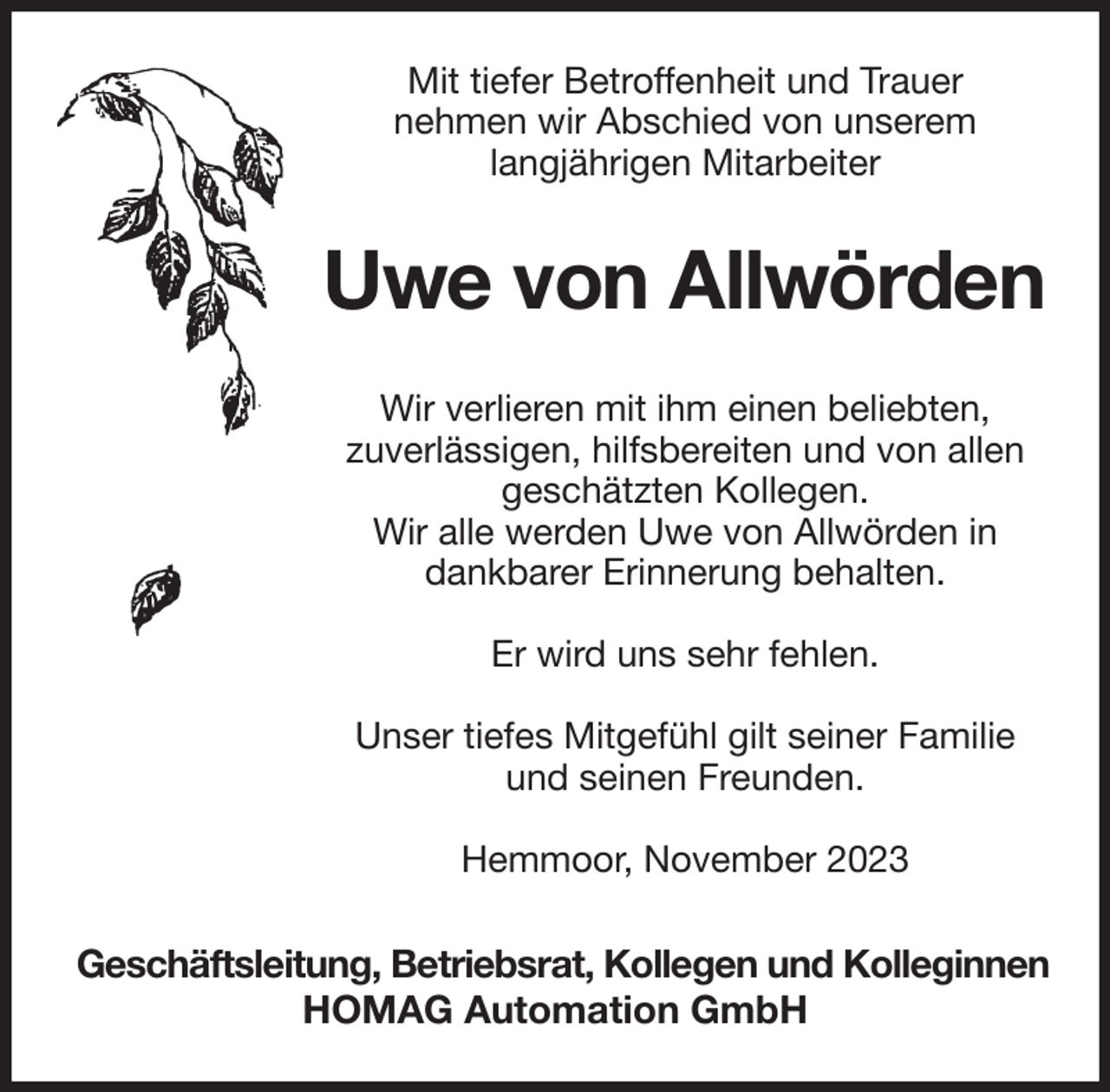 <p>Mit tiefer Betroffenheit und Trauer<br />nehmen wir Abschied von unserem<br />langjährigen Mitarbeiter<br />Uwe von Allwörden<br />Wir verlieren mit ihm einen beliebten,<br />zuverlässigen, hilfsbereiten und von allen geschätzten Kollegen.<br />Wir alle werden Uwe von Allwörden in dankbarer Erinnerung behalten.</p><p>Er wird uns sehr fehlen.</p><p>Unser tiefes Mitgefühl gilt seiner Familie und seinen Freunden.</p><p>Hemmoor, November 2023<br />Geschäftsleitung, Betriebsrat, Kollegen und Kolleginnen<br />HOMAG Automation GmbH</p>