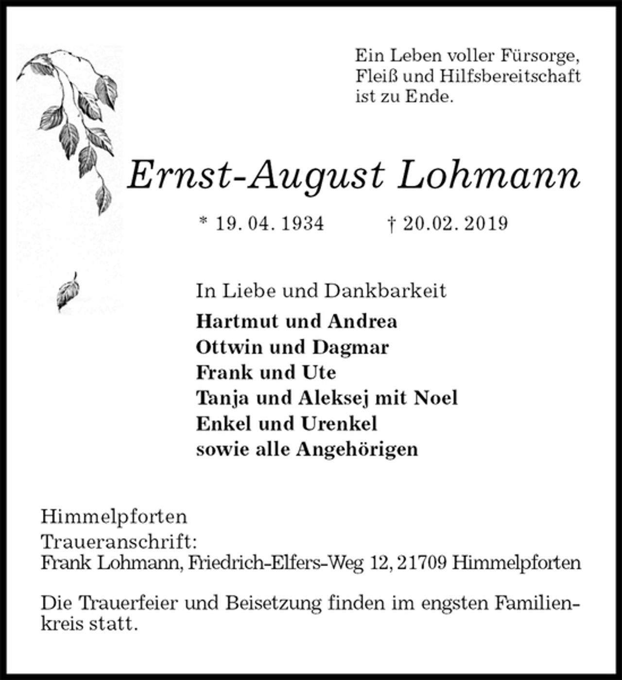 <p>Ein Leben voller Fürsorge,<br />Fleiß und Hilfsbereitschaft<br />ist zu Ende.<br />Ernst-August Lohmann<br />* 19. 04. 1934 † 20.02. 2019<br />In Liebe und Dankbarkeit<br />Hartmut und Andrea<br />Ottwin und Dagmar<br />Frank und Ute<br />Tanja und Aleksej mit Noel<br />Enkel und Urenkel<br />sowie alle Angehörigen<br />Himmelpforten<br />Traueranschrift:<br />Frank Lohmann, Friedrich-Elfers-Weg 12, 21709 Himmelpforten</p>
<p>Die Trauerfeier und Beisetzung finden im engsten Familienkreis statt.</p>