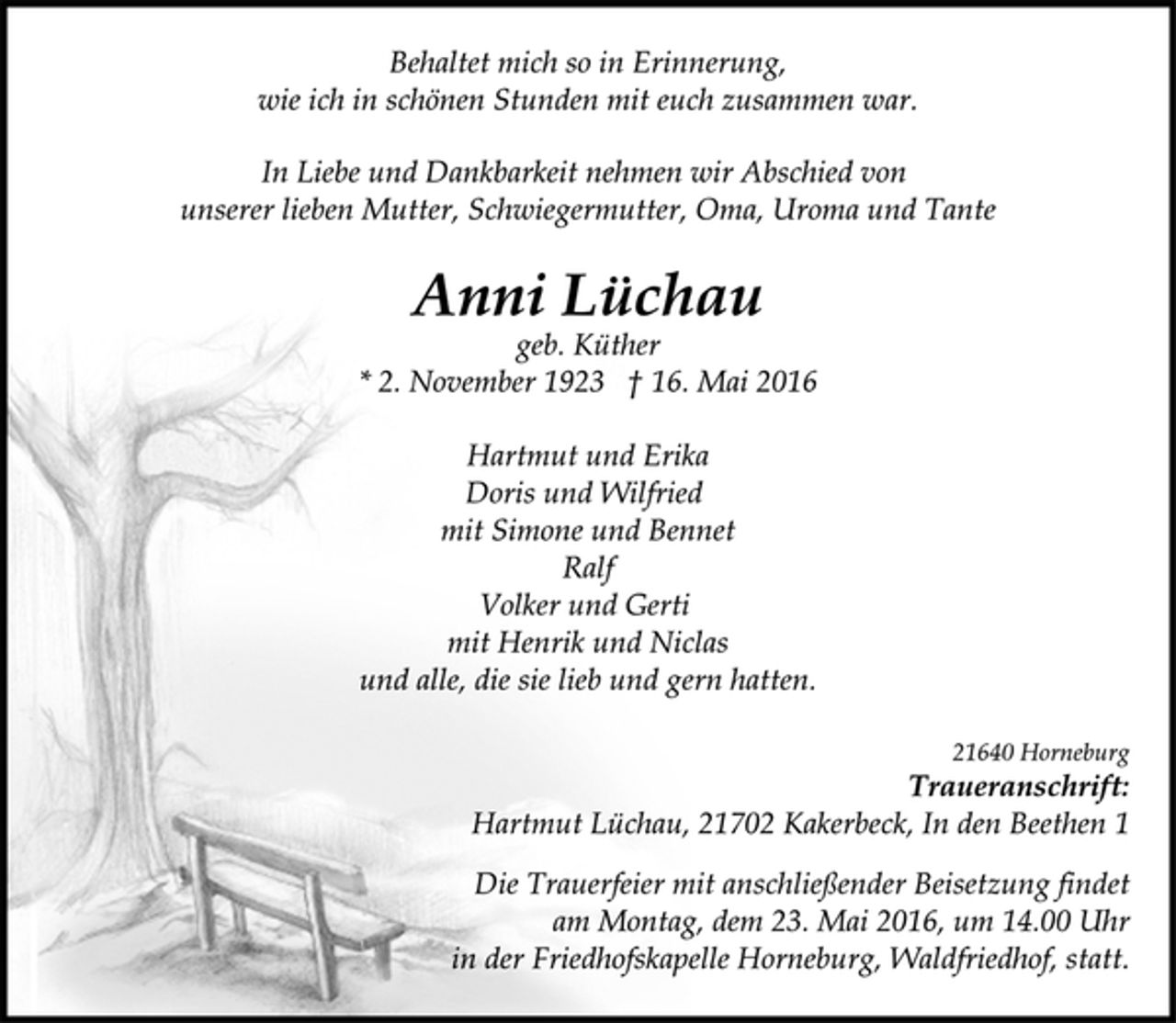 <p>Behaltet mich so in Erinnerung,<br />wie ich in schönen Stunden mit euch zusammen war.<br />In Liebe und Dankbarkeit nehmen wir Abschied von<br />unserer lieben Mutter, Schwiegermutter, Oma, Uroma und Tante<br />Anni Lüchau<br />geb. Küther<br />* 2. November 1923 † 16. Mai 2016<br />Hartmut und Erika<br />Doris und Wilfried<br />mit Simone und Bennet<br />Ralf<br />Volker und Gerti<br />mit Henrik und Niclas<br />und alle, die sie lieb und gern hatten.</p>
<p>21640 Horneburg<br />Traueranschrift:<br />Hartmut Lüchau, 21702 Kakerbeck, In den Beethen 1<br />Die Trauerfeier mit anschließender Beisetzung findet<br />am Montag, dem 23. Mai 2016, um 14.00 Uhr<br />in der Friedhofskapelle Horneburg, Waldfriedhof, statt.</p>