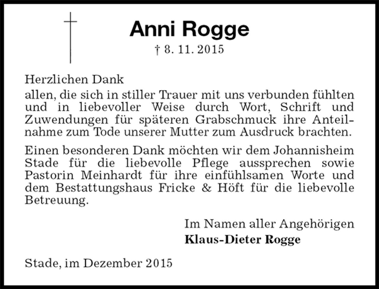 <p>Anni Rogge<br />† 8. 11. 2015<br />Herzlichen Dank<br />allen, die sich in stiller Trauer mit uns verbunden fühlten und in liebevoller Weise durch Wort, Schrift und<br />Zuwendungen für späteren Grabschmuck ihre Anteilnahme zum Tode unserer Mutter zum Ausdruck brachten.<br />Einen besonderen Dank möchten wir dem Johannisheim Stade für die liebevolle Pflege aussprechen sowie<br />Pastorin Meinhardt für ihre einfühlsamen Worte und dem Bestattungshaus Fricke &amp; Höft für die liebevolle Betreuung.<br />Im Namen aller Angehörigen<br />Klaus-Dieter Rogge<br />Stade, im Dezember 2015</p>