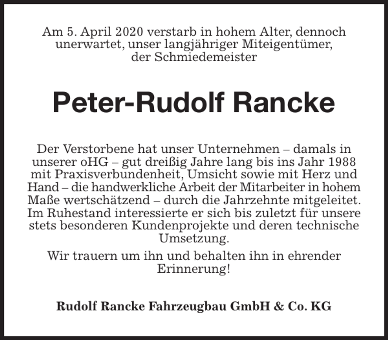 <p>Am 5. April 2020 verstarb in hohem Alter, dennoch<br />unerwartet, unser langjähriger Miteigentümer,<br />der Schmiedemeister<br />Peter-Rudolf Rancke<br />Der Verstorbene hat unser Unternehmen – damals in unserer oHG – gut dreißig Jahre lang bis ins Jahr 1988 mit Praxisverbundenheit, Umsicht sowie mit Herz und Hand – die handwerkliche Arbeit der Mitarbeiter in hohem Maße wertschätzend – durch die Jahrzehnte mitgeleitet. Im Ruhestand interessierte er sich bis zuletzt für unsere stets besonderen Kundenprojekte und deren technische Umsetzung.<br />Wir trauern um ihn und behalten ihn in ehrender<br />Erinnerung!<br />Rudolf Rancke Fahrzeugbau GmbH &amp; Co. KG</p>