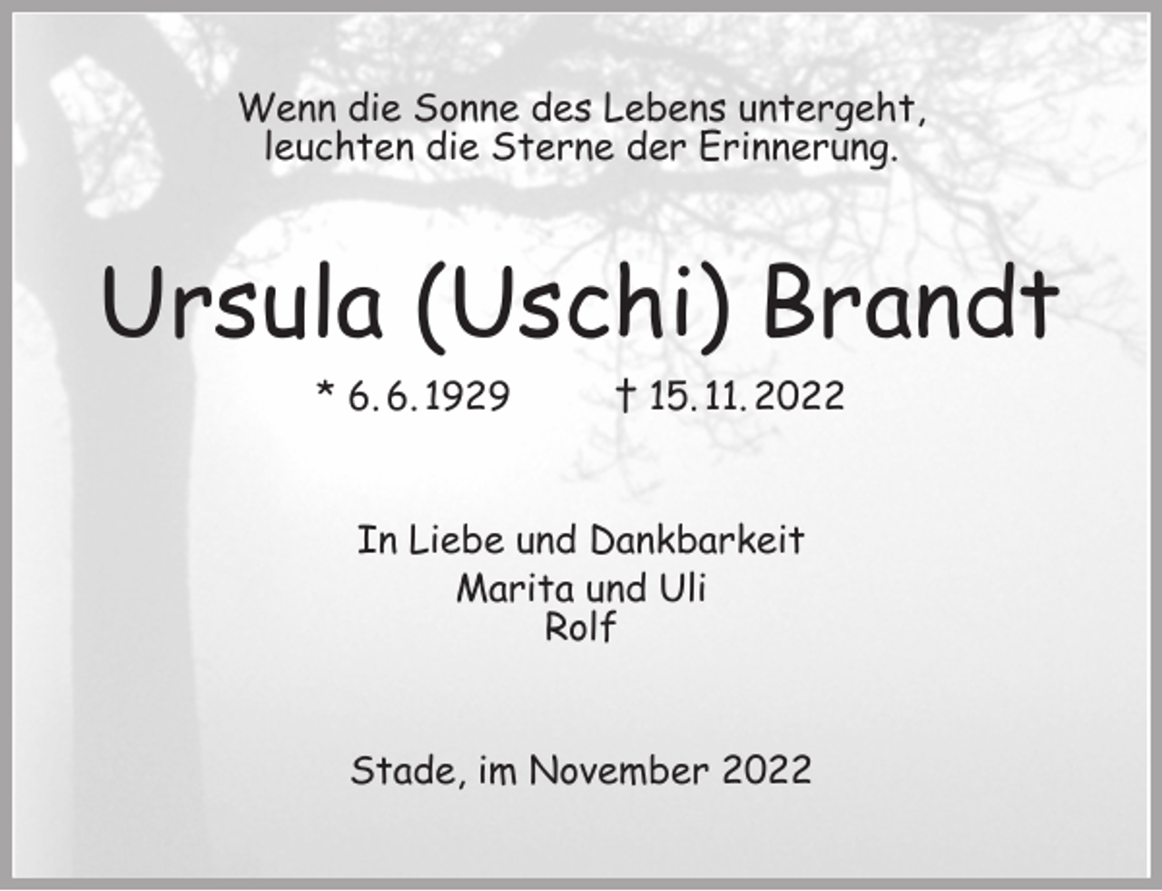 <p>Wenn die Sonne des Lebens untergeht,<br />leuchten die Sterne der Erinnerung.<br />Ursula (Uschi) Brandt<br />* 6. 6. 1929 † 15. 11. 2022<br />In Liebe und Dankbarkeit<br />Marita und Uli<br />Rolf<br />Stade, im November 2022</p>