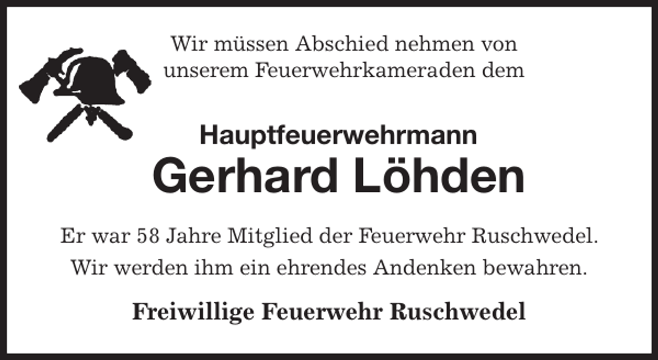 <p>Wir müssen Abschied nehmen von<br />unserem Feuerwehrkameraden dem<br />Hauptfeuerwehrmann<br />Gerhard Löhden<br />Er war 58 Jahre Mitglied der Feuerwehr Ruschwedel. Wir werden ihm ein ehrendes Andenken bewahren.<br />Freiwillige Feuerwehr Ruschwedel</p>
