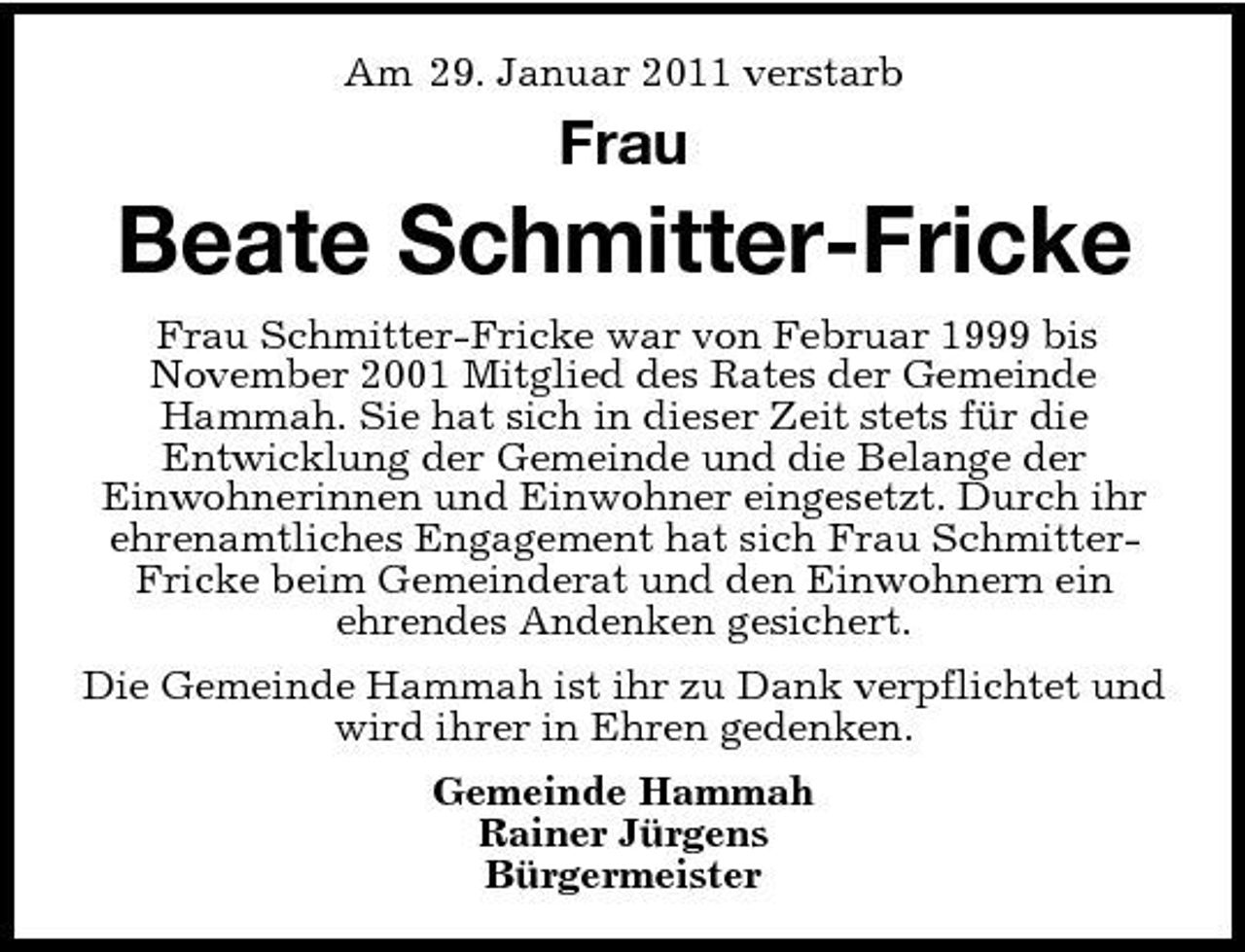 <p>Am 29. Januar 2011 verstarb</p><p>Frau</p><p>Beate Schmitter-Fricke<br />Frau Schmitter-Fricke war von Februar 1999 bis November 2001 Mitglied des Rates der Gemeinde Hammah. Sie hat sich in dieser Zeit stets für die Entwicklung der Gemeinde und die Belange der Einwohnerinnen und Einwohner eingesetzt. Durch ihr ehrenamtliches Engagement hat sich Frau SchmitterFricke beim Gemeinderat und den Einwohnern ein ehrendes Andenken gesichert. Die Gemeinde Hammah ist ihr zu Dank verpflichtet und wird ihrer in Ehren gedenken. Gemeinde Hammah Rainer Jürgens Bürgermeister</p>