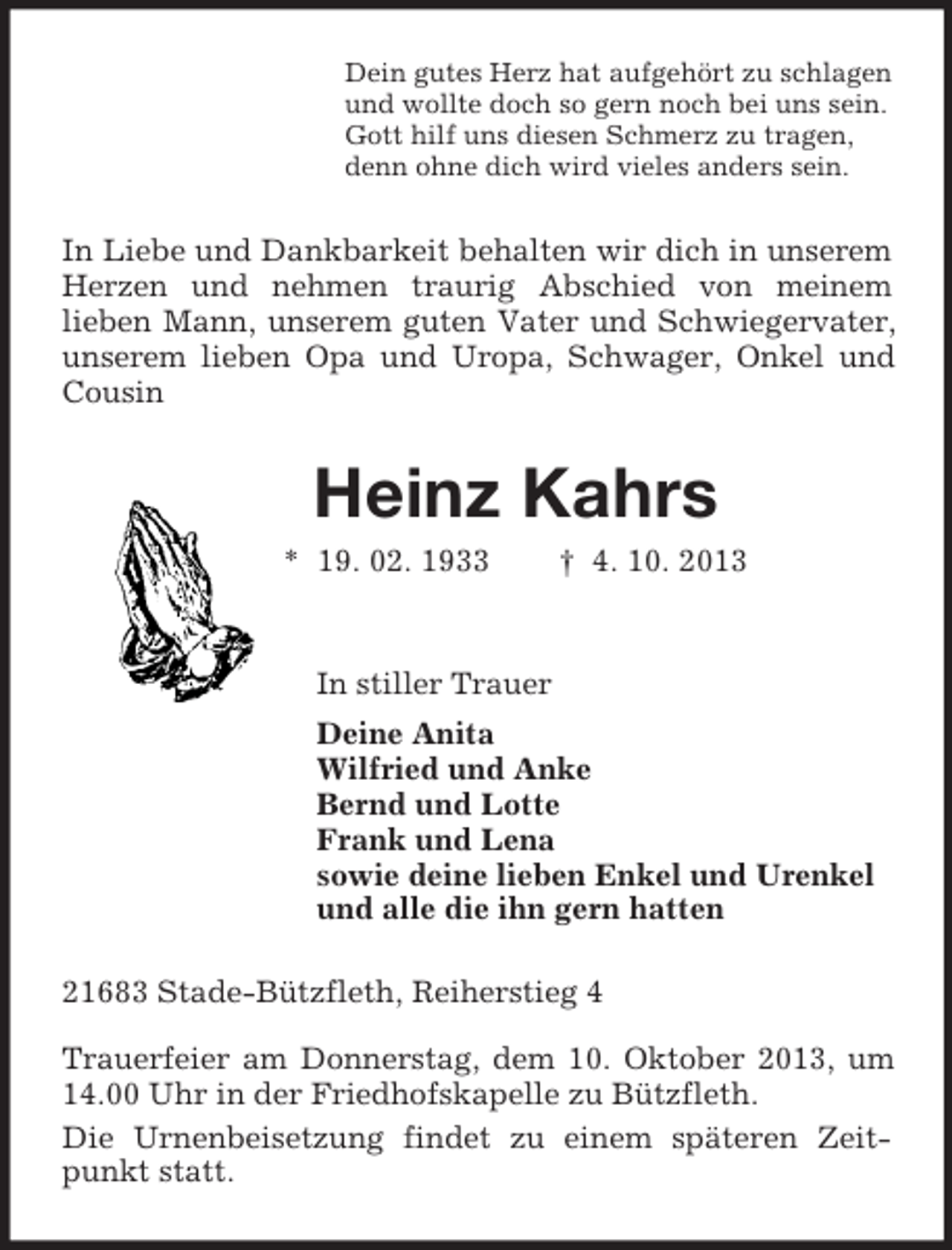 <p>Dein gutes Herz hat aufgehört zu schlagen<br />und wollte doch so gern noch bei uns sein.<br />Gott hilf uns diesen Schmerz zu tragen,<br />denn ohne dich wird vieles anders sein.</p><p>In Liebe und Dankbarkeit behalten wir dich in unserem<br />Herzen und nehmen traurig Abschied von meinem<br />lieben Mann, unserem guten Vater und Schwiegervater,<br />unserem lieben Opa und Uropa, Schwager, Onkel und<br />Cousin</p><p>Heinz Kahrs<br />* 19. 02. 1933</p><p>† 4. 10. 2013</p><p>In stiller Trauer<br />Deine Anita<br />Wilfried und Anke<br />Bernd und Lotte<br />Frank und Lena<br />sowie deine lieben Enkel und Urenkel<br />und alle die ihn gern hatten<br />21683 Stade-Bützfleth, Reiherstieg 4<br />Trauerfeier am Donnerstag, dem 10. Oktober 2013, um<br />14.00 Uhr in der Friedhofskapelle zu Bützfleth.<br />Die Urnenbeisetzung findet zu einem späteren Zeitpunkt statt.</p>