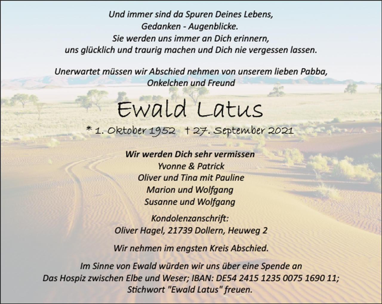 <p>Und immer sind da Spuren Deines Lebens,<br />Gedanken Augenblicke.<br />Sie werden uns immer an Dich erinnern,<br />uns glücklich und traurig machen und Dich nie vergessen lassen.<br />Unerwartet müssen wir Abschied nehmen von unserem lieben Pabba, Onkelchen und Freund<br />Ewald Latus<br />* 1. Oktober 1952 † 27. September 2021<br />Wir werden Dich sehr vermissen<br />Yvonne &amp; Patrick<br />Oliver und Tina mit Pauline<br />Marion und Wolfgang<br />Susanne und Wolfgang<br />Kondolenzanschri:<br />Oliver Hagel, 21739 Dollern, Heuweg 2<br />Wir nehmen im engsten Kreis Abschied.<br />Im Sinne von Ewald würden wir uns über eine Spende an<br />Das Hospiz zwischen Elbe und Weser; IBAN: DE54 2415 1235 0075 1690 11;<br />Schwort "Ewald Latus" freuen.</p>