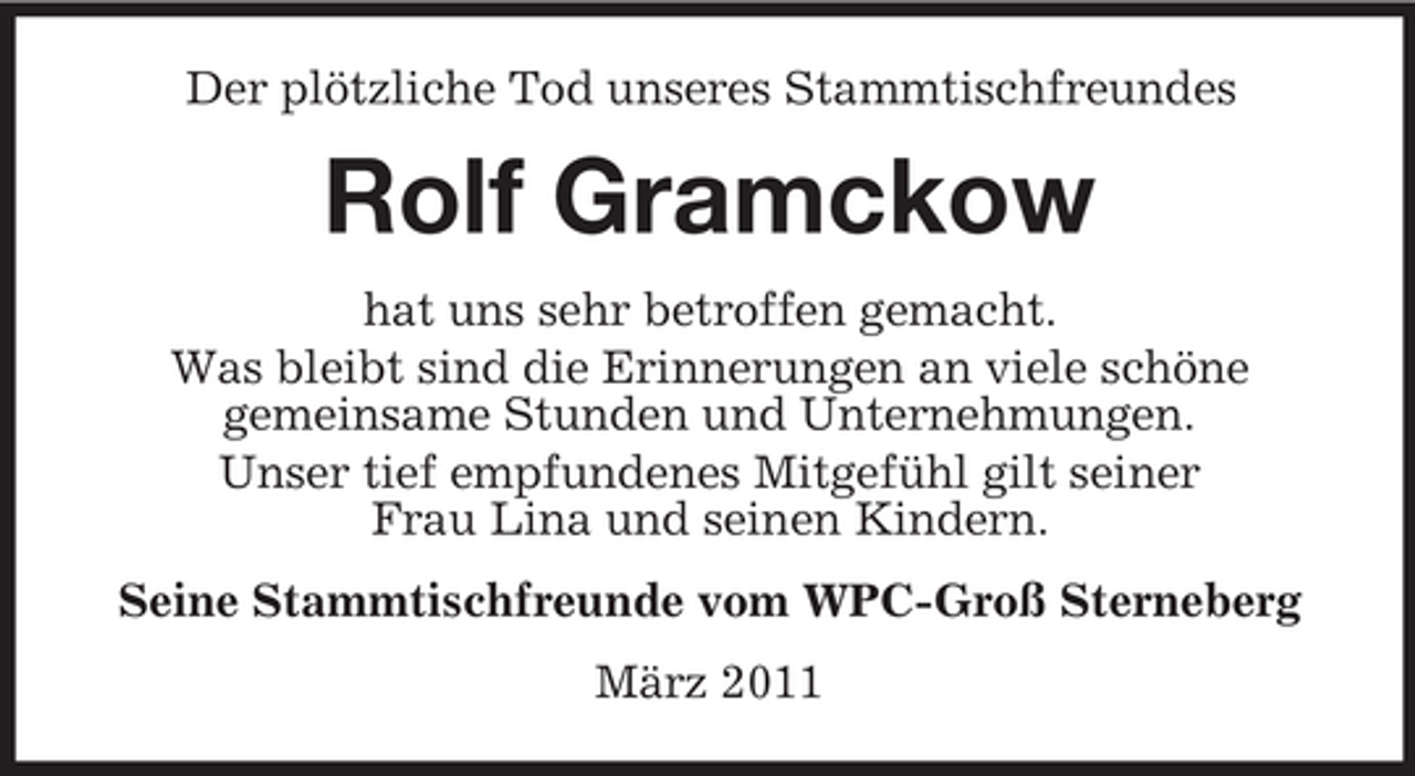 <p>Der plötzliche Tod unseres Stammtischfreundes</p><p>Rolf Gramckow<br />hat uns sehr betroffen gemacht. Was bleibt sind die Erinnerungen an viele schöne gemeinsame Stunden und Unternehmungen. Unser tief empfundenes Mitgefühl gilt seiner Frau Lina und seinen Kindern. Seine Stammtischfreunde vom WPC-Groß Sterneberg März 2011</p>