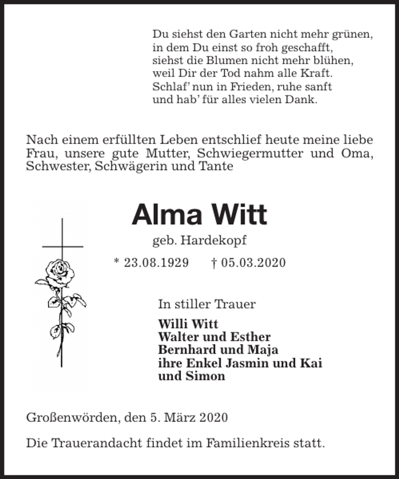 <p>Du siehst den Garten nicht mehr grünen,<br />in dem Du einst so froh geschafft,<br />siehst die Blumen nicht mehr blühen,<br />weil Dir der Tod nahm alle Kraft.<br />Schlaf’ nun in Frieden, ruhe sanft<br />und hab’ für alles vielen Dank.<br />Nach einem erfüllten Leben entschlief heute meine liebe Frau, unsere gute Mutter, Schwiegermutter und Oma, Schwester, Schwägerin und Tante<br />Alma Witt<br />geb. Hardekopf<br />* 23.08.1929 † 05.03.2020<br />In stiller Trauer<br />Willi Witt<br />Walter und Esther<br />Bernhard und Maja<br />ihre Enkel Jasmin und Kai<br />und Simon<br />Großenwörden, den 5. März 2020</p>
<p>Die Trauerandacht findet im Familienkreis statt.</p>