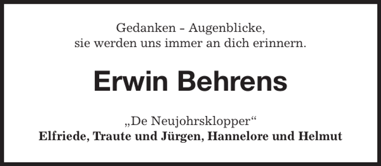 <p>Gedanken - Augenblicke,<br />sie werden uns immer an dich erinnern.<br />Erwin Behrens<br />„De Neujohrsklopper“<br />Elfriede, Traute und Jürgen, Hannelore und Helmut</p>