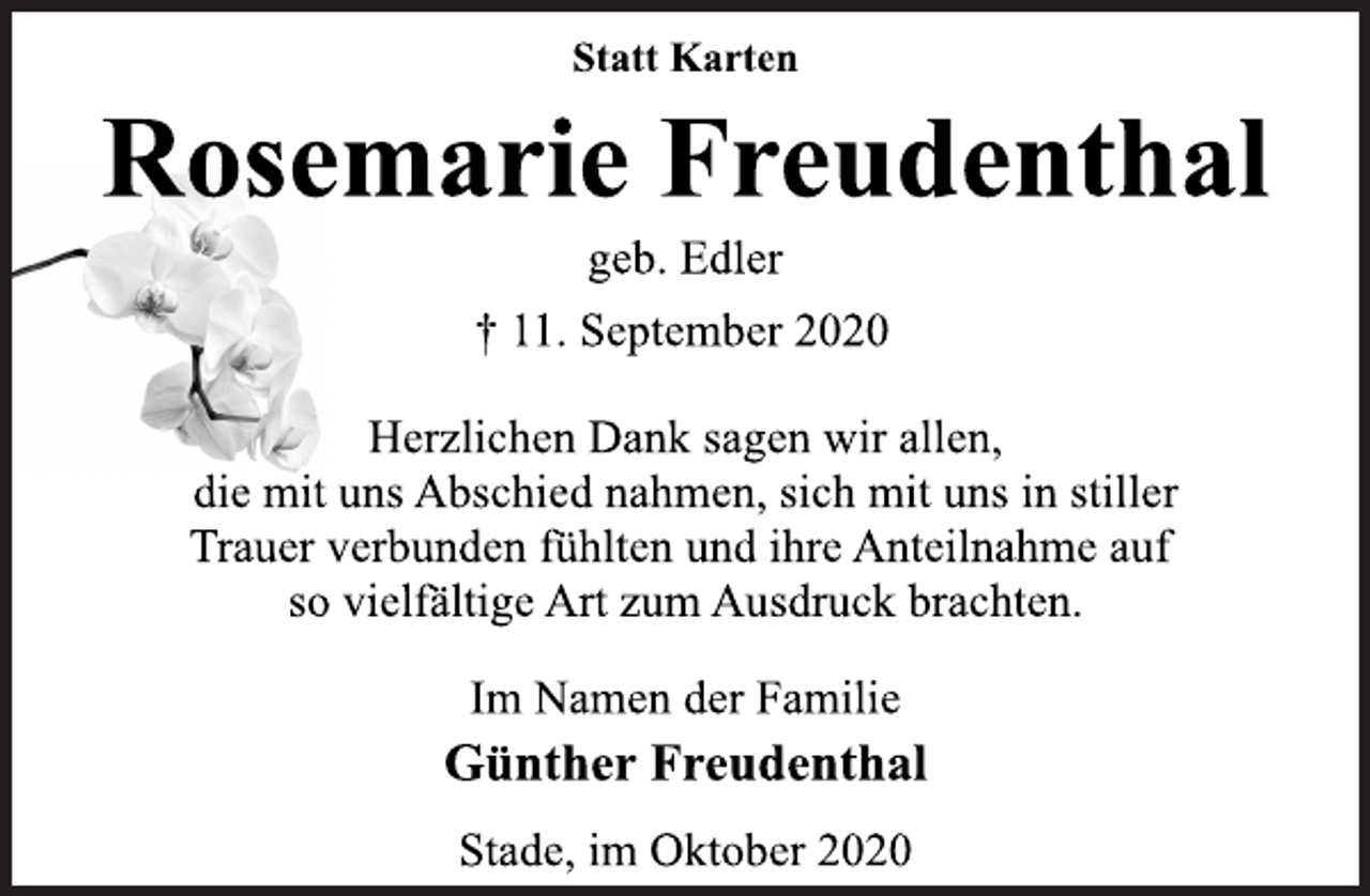 <p>Statt Karten<br />Rosemarie Freudenthal<br />geb. Edler<br />† 11. September 2020<br />Herzlichen Dank sagen wir allen,<br />die mit uns Abschied nahmen, sich mit uns in stiller<br />Trauer verbunden fühlten und ihre Anteilnahme auf<br />so vielfältige Art zum Ausdruck brachten.<br />Im Namen der Familie<br />Günther Freudenthal<br />Stade, im Oktober 2020</p>