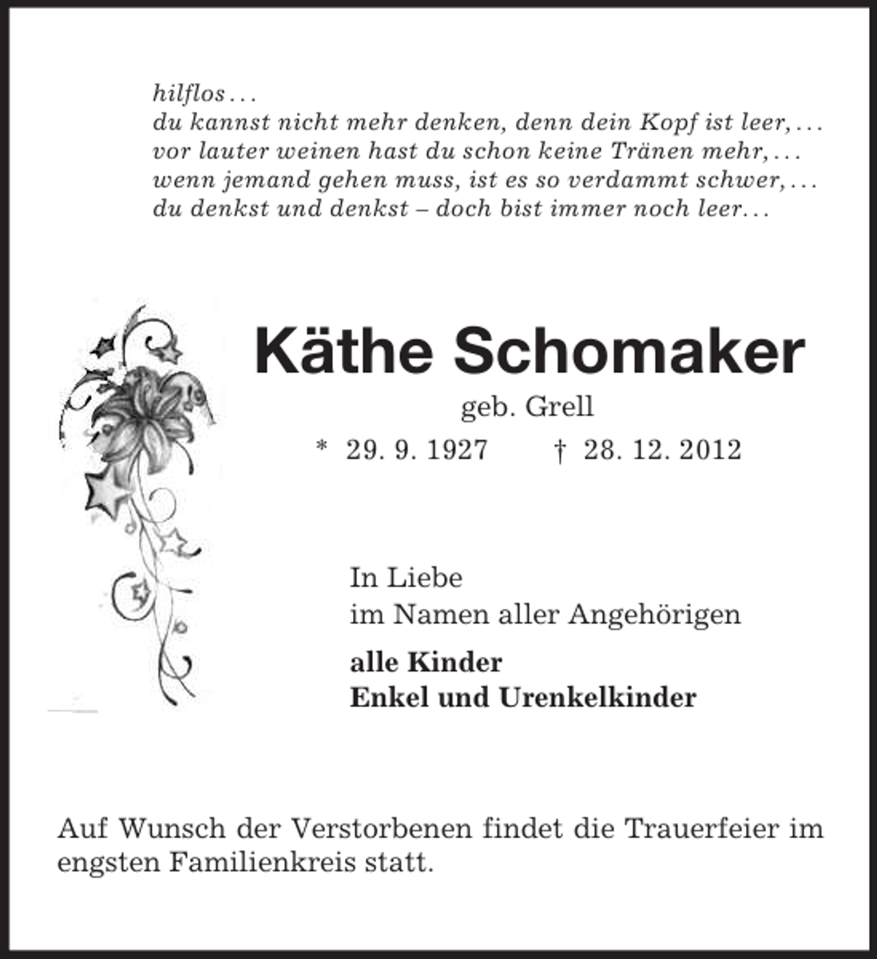 <p>hilflos . . .<br />du kannst nicht mehr denken, denn dein Kopf ist leer, . . .<br />vor lauter weinen hast du schon keine Tränen mehr, . . .<br />wenn jemand gehen muss, ist es so verdammt schwer, . . .<br />du denkst und denkst – doch bist immer noch leer. . .<br />Käthe Schomaker<br />geb. Grell<br />* 29. 9. 1927 † 28. 12. 2012<br />In Liebe<br />im Namen aller Angehörigen<br />alle Kinder<br />Enkel und Urenkelkinder<br />Auf Wunsch der Verstorbenen findet die Trauerfeier im engsten Familienkreis statt.</p>