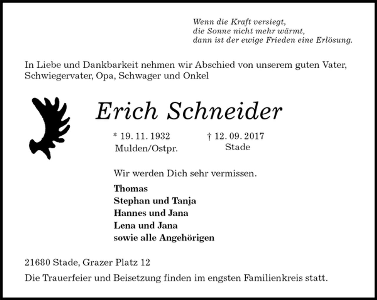 <p>Wenn die Kraft versiegt,<br />die Sonne nicht mehr wärmt,<br />dann ist der ewige Frieden eine Erlösung.<br />In Liebe und Dankbarkeit nehmen wir Abschied von unserem guten Vater, Schwiegervater, Opa, Schwager und Onkel<br />Erich Schneider<br />* 19. 11. 1932 † 12. 09. 2017<br />Mulden/Ostpr.<br />Wir werden Dich sehr vermissen.<br />Thomas<br />Stephan und Tanja<br />Hannes und Jana<br />Lena und Jana<br />sowie alle Angehörigen<br />21680 Stade, Grazer Platz 12<br />Die Trauerfeier und Beisetzung finden im engsten Familienkreis statt.<br />Stade</p>