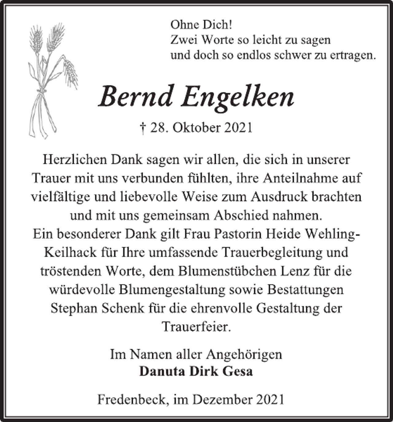 <p>Ohne Dich!<br />Zwei Worte so leicht zu sagen<br />und doch so endlos schwer zu ertragen.<br />Bernd Engelken<br />† 28. Oktober 2021<br />Herzlichen Dank sagen wir allen, die sich in unserer<br />Trauer mit uns verbunden fühlten, ihre Anteilnahme auf<br />vielfältige und liebevolle Weise zum Ausdruck brachten<br />und mit uns gemeinsam Abschied nahmen.<br />Ein besonderer Dank gilt Frau Pastorin Heide Wehling-<br />Keilhack für Ihre umfassende Trauerbegleitung und tröstenden Worte, dem Blumenstübchen Lenz für die<br />würdevolle Blumengestaltung sowie Bestattungen<br />Stephan Schenk für die ehrenvolle Gestaltung der<br />Trauerfeier.<br />Im Namen aller Angehörigen<br />Danuta Dirk Gesa<br />Fredenbeck, im Dezember 2021</p>