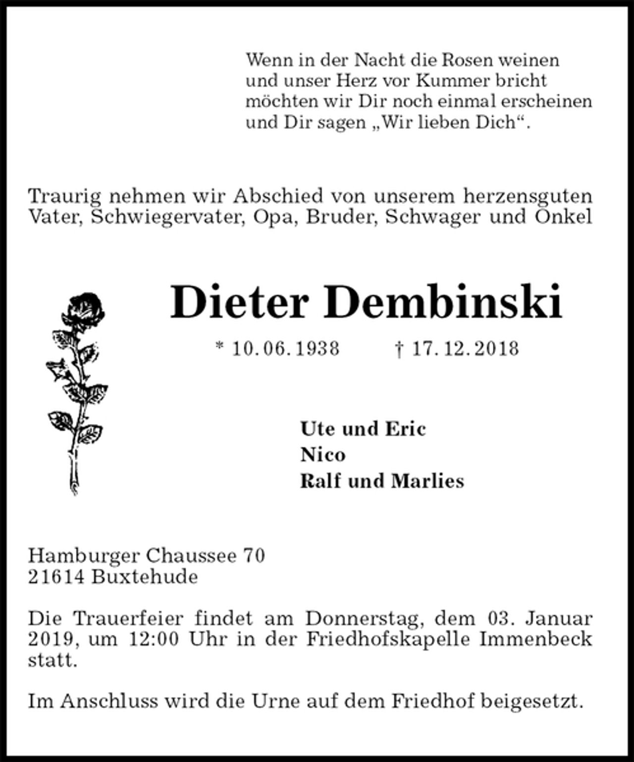 <p>Wenn in der Nacht die Rosen weinen<br />und unser Herz vor Kummer bricht<br />möchten wir Dir noch einmal erscheinen<br />und Dir sagen „Wir lieben Dich“.<br />Traurig nehmen wir Abschied von unserem herzensguten<br />Vater, Schwiegervater, Opa, Bruder, Schwager und Onkel<br />Dieter Dembinski<br />* 10. 06. 1938 † 17. 12. 2018<br />Ute und Eric<br />Nico<br />Ralf und Marlies<br />Hamburger Chaussee 70<br />21614 Buxtehude</p><p>Die Trauerfeier findet am Donnerstag, dem 03. Januar 2019, um 12:00 Uhr in der Friedhofskapelle Immenbeck statt.</p><p>Im Anschluss wird die Urne auf dem Friedhof beigesetzt.</p>