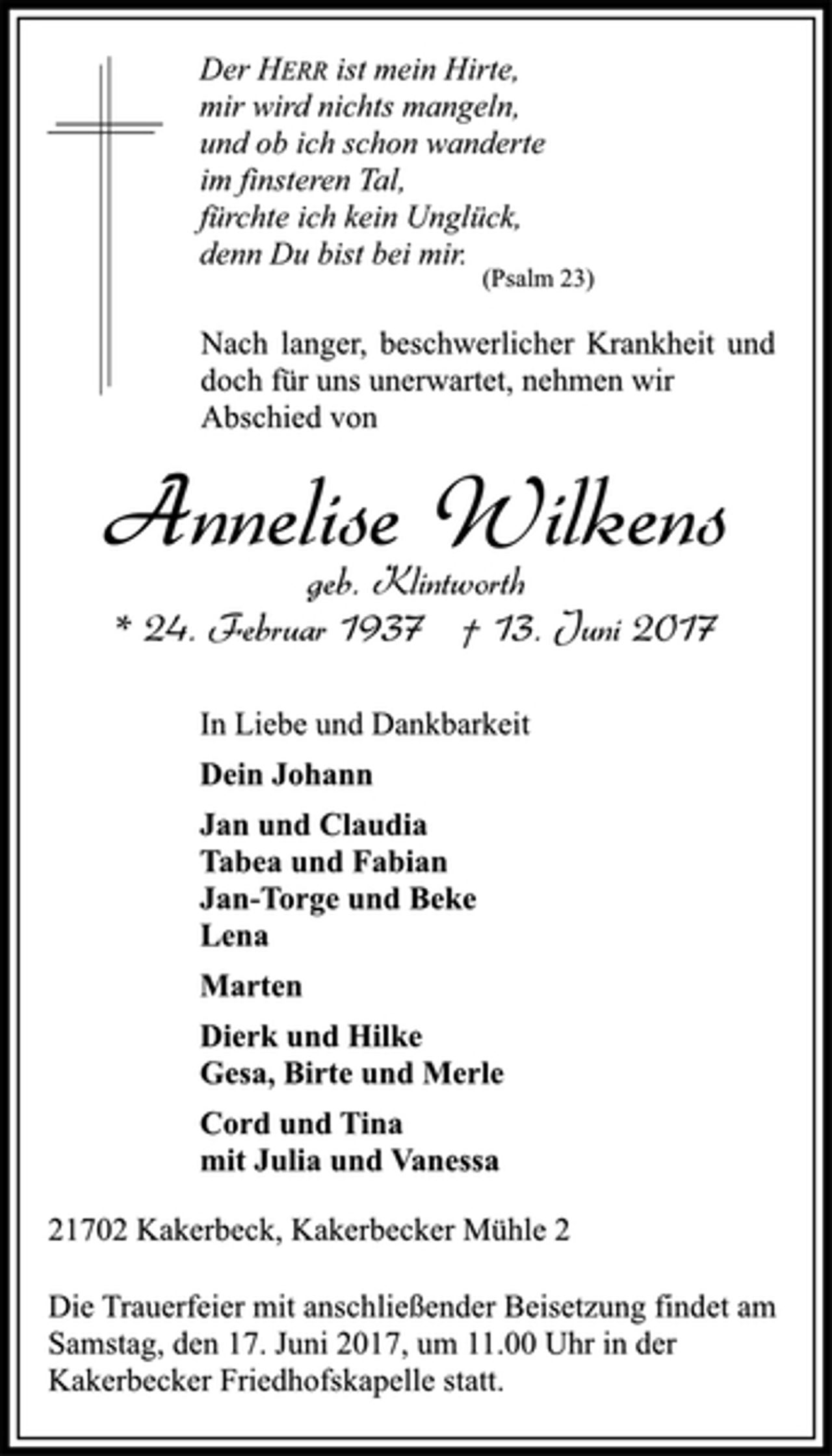 <p>Der HERR ist mein Hirte,<br />mir wird nichts mangeln,<br />und ob ich schon wanderte<br />im finsteren Tal,<br />fürchte ich kein Unglück,<br />denn Du bist bei mir.</p>
<p>(Psalm 23)</p>
<p>Nach langer, beschwerlicher Krankheit und<br />doch für uns unerwartet, nehmen wir<br />Abschied von</p>
<p>Annelise Wilkens</p>
<p>geb. Klintworth</p>
<p>* 24. Februar 1937 † 13. Juni 2017<br />In Liebe und Dankbarkeit</p>
<p>Dein Johann</p>
<p>Jan und Claudia<br />Tabea und Fabian<br />Jan-Torge und Beke<br />Lena</p>
<p>Marten</p>
<p>Dierk und Hilke<br />Gesa, Birte und Merle</p>
<p>Cord und Tina<br />mit Julia und Vanessa</p>
<p>21702 Kakerbeck, Kakerbecker Mühle 2</p>
<p>Die Trauerfeier mit anschließender Beisetzung findet am<br />Samstag, den 17. Juni 2017, um 11.00 Uhr in der<br />Kakerbecker Friedhofskapelle statt.</p>
