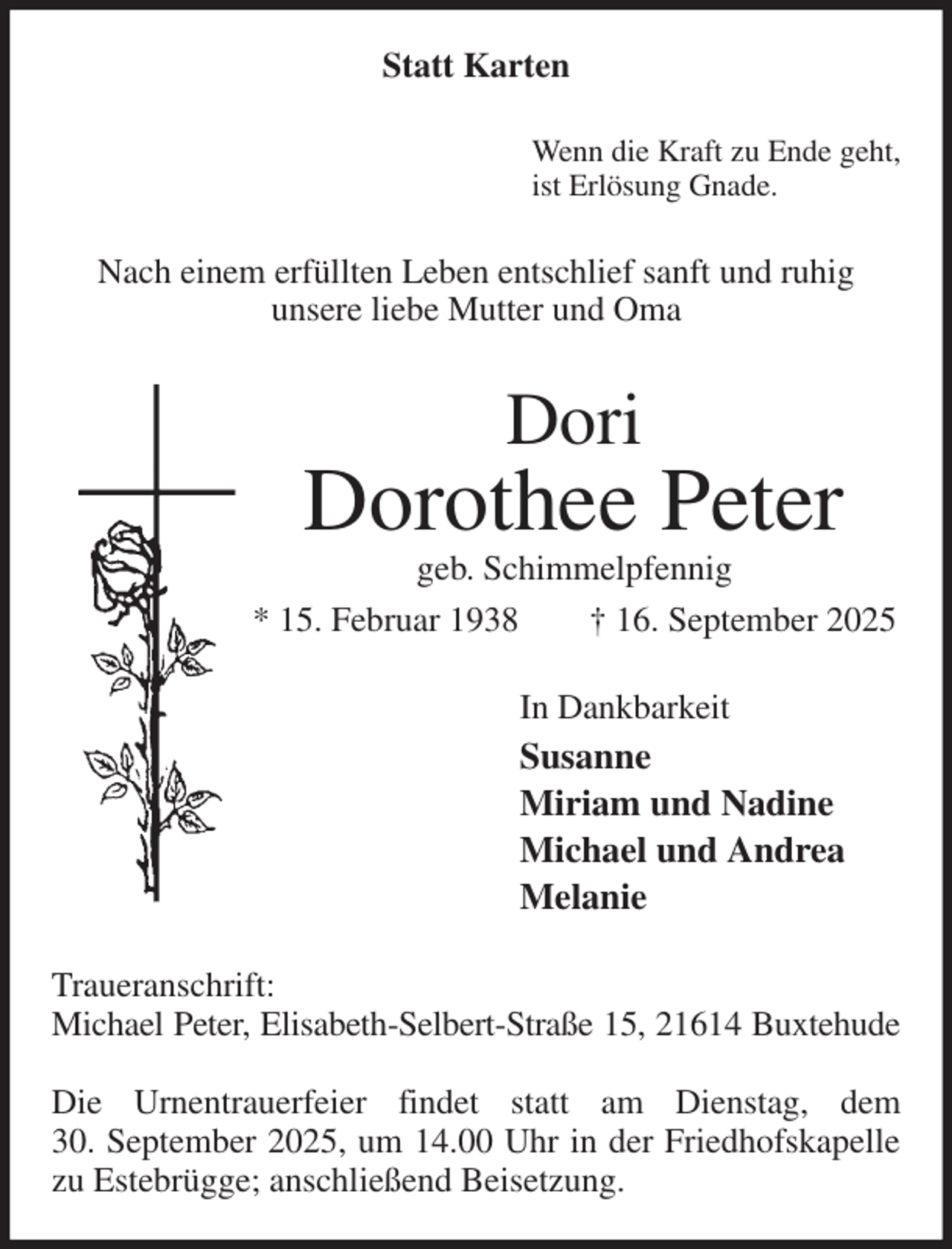 <p>Statt Karten<br />Wenn die Kraft zu Ende geht,<br />ist Erlösung Gnade.<br />Nach einem erfüllten Leben entschlief sanft und ruhig<br />unsere liebe Mutter und Oma<br />Dori<br />Dorothee Peter<br />geb. Schimmelpfennig<br />* 15. Februar 1938 † 16. September 2025<br />In Dankbarkeit<br />Susanne<br />Miriam und Nadine<br />Michael und Andrea<br />Melanie<br />Traueranschrift:<br />Michael Peter, Elisabeth-Selbert-Straße 15, 21614 Buxtehude</p><p>Die Urnentrauerfeier findet statt am Dienstag, dem<br />30. September 2025, um 14.00 Uhr in der Friedhofskapelle zu Estebrügge; anschließend Beisetzung.</p>