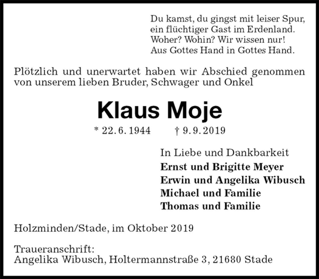 <p>Du kamst, du gingst mit leiser Spur,<br />ein flüchtiger Gast im Erdenland.<br />Woher? Wohin? Wir wissen nur!<br />Aus Gottes Hand in Gottes Hand.<br />Plötzlich und unerwartet haben wir Abschied genommen von unserem lieben Bruder, Schwager und Onkel<br />Klaus Moje<br />* 22. 6. 1944 † 9. 9. 2019<br />In Liebe und Dankbarkeit<br />Ernst und Brigitte Meyer<br />Erwin und Angelika Wibusch<br />Michael und Familie<br />Thomas und Familie<br />Holzminden/Stade, im Oktober 2019</p>
<p>Traueranschrift:<br />Angelika Wibusch, Holtermannstraße 3, 21680 Stade</p>