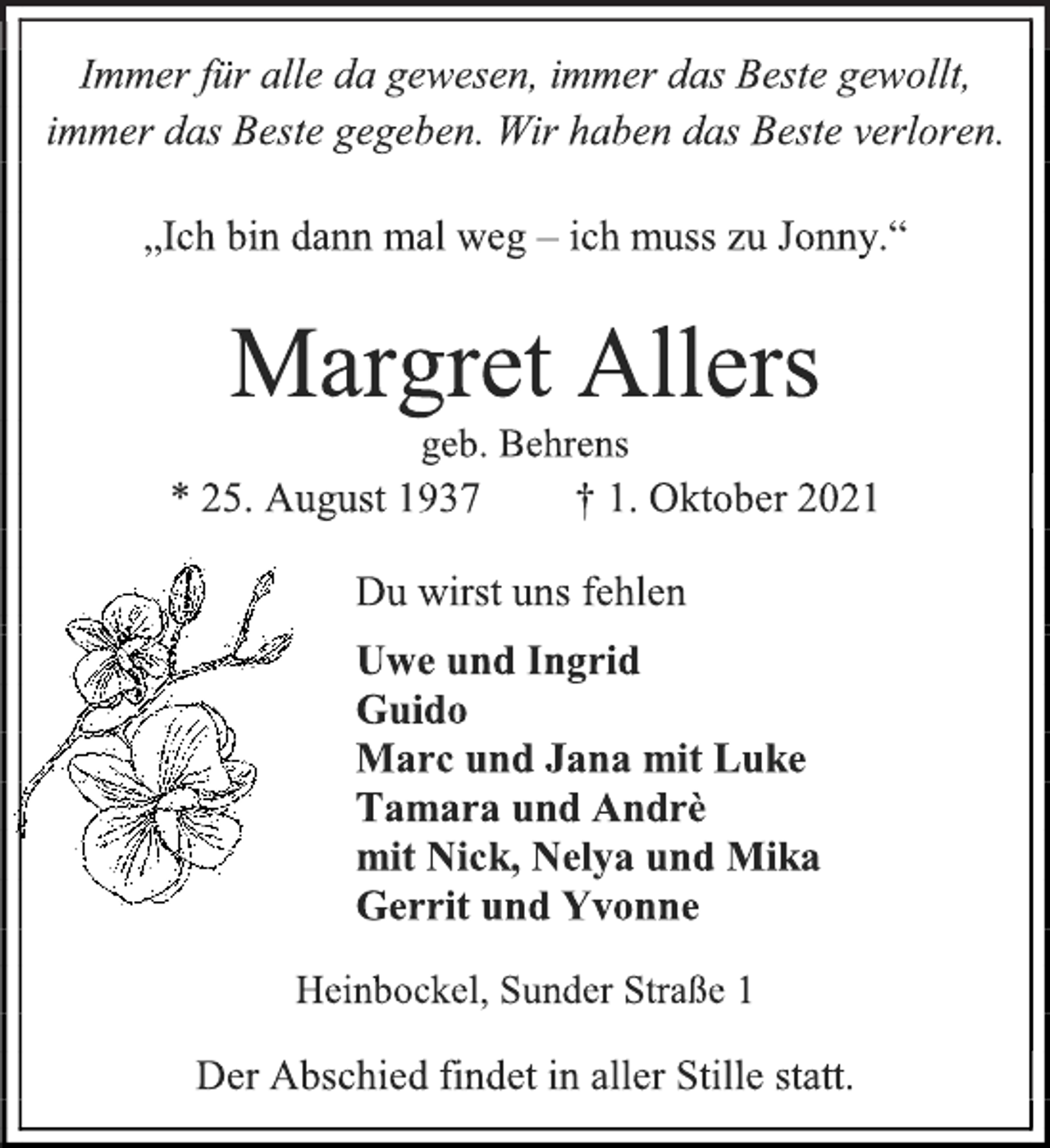 <p>Immer für alle da gewesen, immer das Beste gewollt,<br />immer das Beste gegeben. Wir haben das Beste verloren.<br />„Ich bin dann mal weg - ich muss zu Jonny.“<br />Margret Allers<br />geb. Behrens<br />* 25. August 1937 † 1. Oktober 2021<br />Du wirst uns fehlen<br />Uwe und Ingrid<br />Guido<br />Marc und Jana mit Luke<br />Tamara und Andrè<br />mit Nick, Nelya und Mika<br />Gerrit und Yvonne<br />Heinbockel, Sunder Straße 1<br />Der Abschied findet in aller Stille statt.</p>