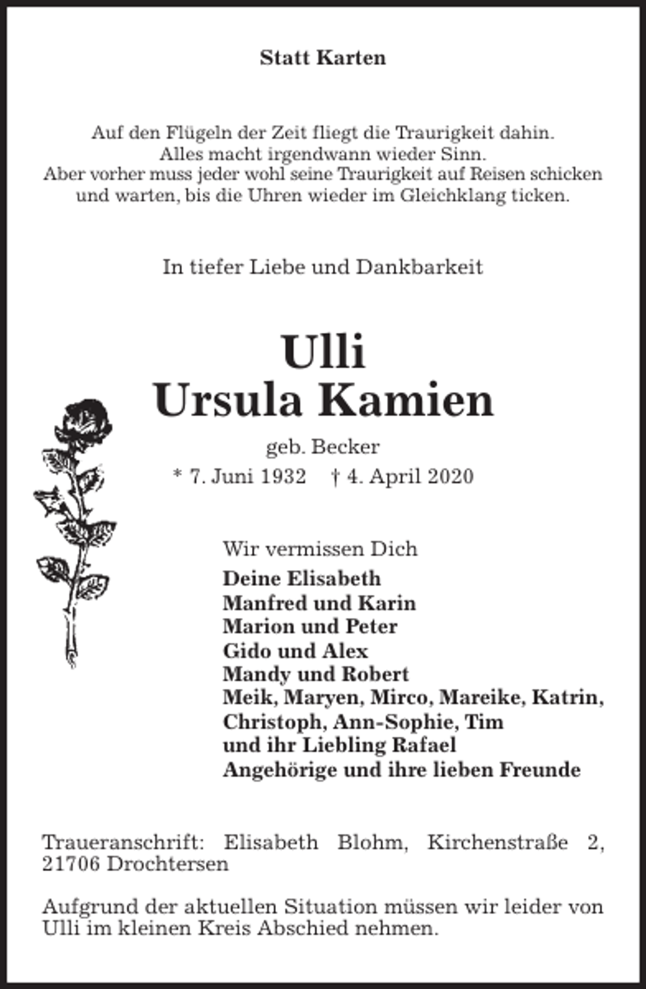 <p>Statt Karten<br />Auf den Flügeln der Zeit fliegt die Traurigkeit dahin.<br />Alles macht irgendwann wieder Sinn.<br />Aber vorher muss jeder wohl seine Traurigkeit auf Reisen schicken<br />und warten, bis die Uhren wieder im Gleichklang ticken.<br />In tiefer Liebe und Dankbarkeit<br />Ulli<br />Ursula Kamien<br />geb. Becker<br />* 7. Juni 1932 † 4. April 2020<br />Wir vermissen Dich<br />Deine Elisabeth<br />Manfred und Karin<br />Marion und Peter<br />Gido und Alex<br />Mandy und Robert<br />Meik, Maryen, Mirco, Mareike, Katrin,<br />Christoph, Ann-Sophie, Tim<br />und ihr Liebling Rafael<br />Angehörige und ihre lieben Freunde<br />Traueranschrift: Elisabeth Blohm, Kirchenstraße 2, 21706 Drochtersen</p>
<p>Aufgrund der aktuellen Situation müssen wir leider von Ulli im kleinen Kreis Abschied nehmen.</p>