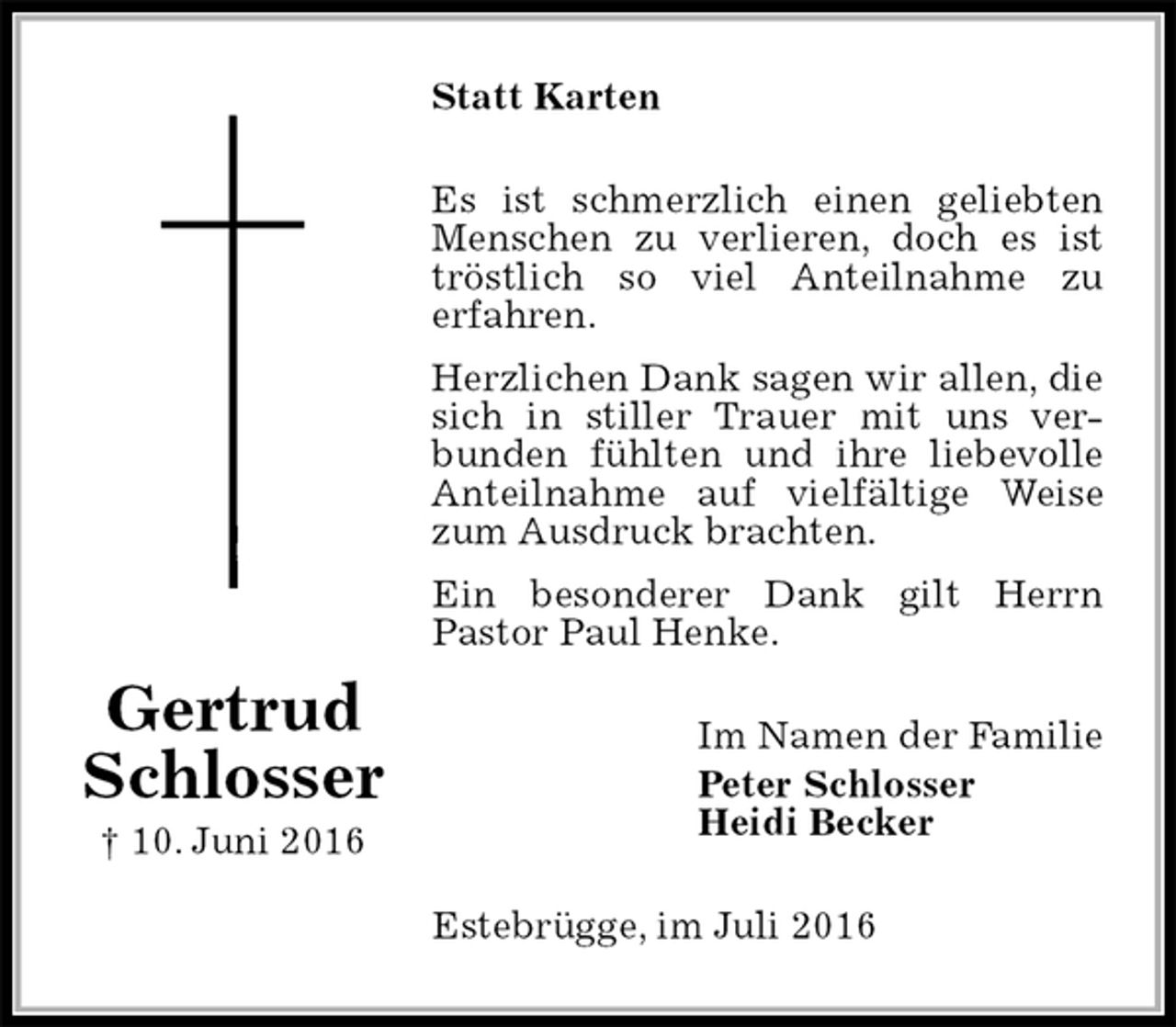 <p>Statt Karten<br />Es ist schmerzlich einen geliebten Menschen zu verlieren, doch es ist tröstlich so viel Anteilnahme zu<br />erfahren.<br />Herzlichen Dank sagen wir allen, die sich in stiller Trauer mit uns ver-<br />bunden fühlten und ihre liebevolle Anteilnahme auf vielfältige Weise zum Ausdruck brachten.<br />Ein besonderer Dank gilt Herrn<br />Pastor Paul Henke.<br />Im Namen der Familie<br />Peter Schlosser<br />Heidi Becker<br />Estebrügge, im Juli 2016</p>
<p>Gertrud<br />Schlosser<br />† 10. Juni 2016</p>