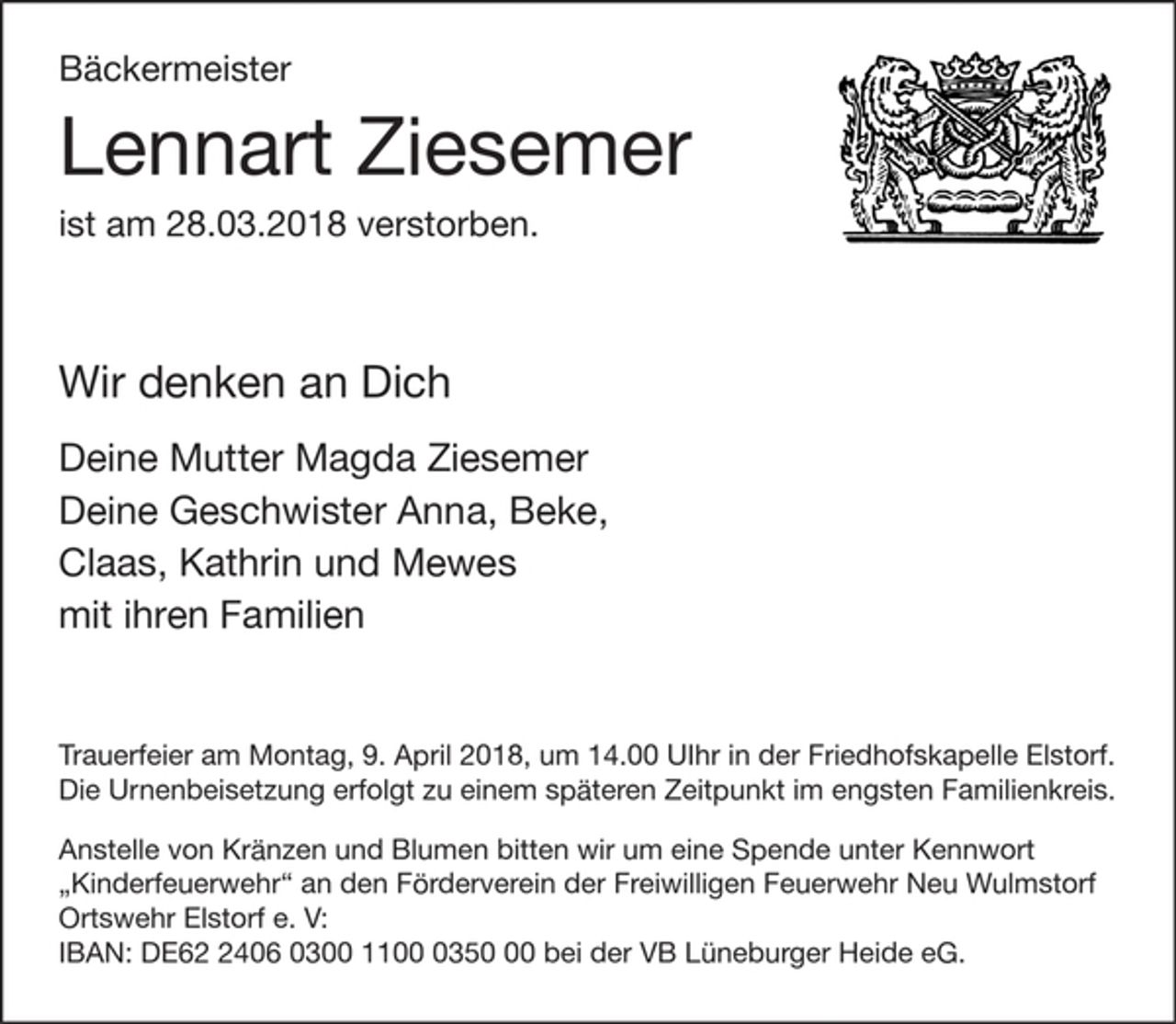 <p>Bäckermeister<br />Lennart Ziesemer<br />ist am 28.03.2018 verstorben.</p>
<p>Wir denken an Dich</p>
<p>Deine Mutter Magda Ziesemer<br />Deine Geschwister Anna, Beke,<br />Claas, Kathrin und Mewes<br />mit ihren Familien</p>
<p>Trauerfeier am Montag, 9. April 2018, um 14.00 UIhr in der Friedhofskapelle Elstorf.<br />Die Urnenbeisetzung erfolgt zu einem späteren Zeitpunkt im engsten Familienkreis.</p>
<p>Anstelle von Kränzen und Blumen bitten wir um eine Spende unter Kennwort "Kinderfeuerwehr" an den Förderverein der Freiwilligen Feuerwehr Neu Wulmstorf Ortswehr Elstorf e. V:<br />IBAN: DE62 2406 0300 1100 0350 00 bei der VB Lüneburger Heide eG.</p>