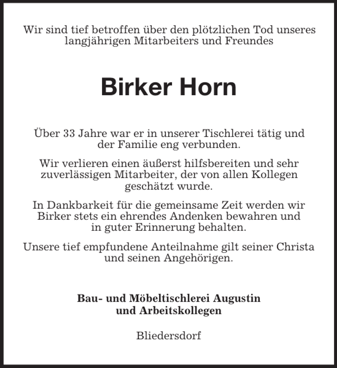 <p>Wir sind tief betroffen über den plötzlichen Tod unseres<br />langjährigen Mitarbeiters und Freundes</p><p>Birker Horn<br />Über 33 Jahre war er in unserer Tischlerei tätig und<br />der Familie eng verbunden.<br />Wir verlieren einen äußerst hilfsbereiten und sehr<br />zuverlässigen Mitarbeiter, der von allen Kollegen<br />geschätzt wurde.<br />In Dankbarkeit für die gemeinsame Zeit werden wir<br />Birker stets ein ehrendes Andenken bewahren und<br />in guter Erinnerung behalten.<br />Unsere tief empfundene Anteilnahme gilt seiner Christa<br />und seinen Angehörigen.</p><p>Bau- und Möbeltischlerei Augustin<br />und Arbeitskollegen<br />Bliedersdorf</p>