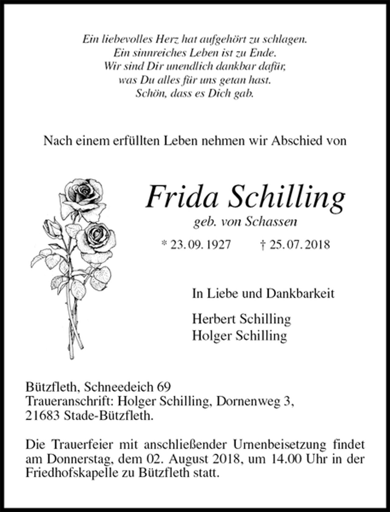 <p>Ein liebevolles Herz hat aufgehört zu schlagen.<br />Ein sinnreiches Leben ist zu Ende.<br />Wir sind Dir unendlich dankbar dafür,<br />was Du alles für uns getan hast.<br />Schön, dass es Dich gab.<br />Nach einem erfüllten Leben nehmen wir Abschied von<br />Frida Schilling<br />geb. von Schassen<br />* 23. 09. 1927 † 25. 07. 2018<br />In Liebe und Dankbarkeit</p><p>Herbert Schilling<br />Holger Schilling<br />Bützfleth, Schneedeich 69<br />Traueranschrift: Holger Schilling, Dornenweg 3,<br />21683 Stade-Bützfleth.</p><p>Die Trauerfeier mit anschließender Urnenbeisetzung findet<br />am Donnerstag, dem 02. August 2018, um 14.00 Uhr in der Friedhofskapelle zu Bützfleth statt.</p>