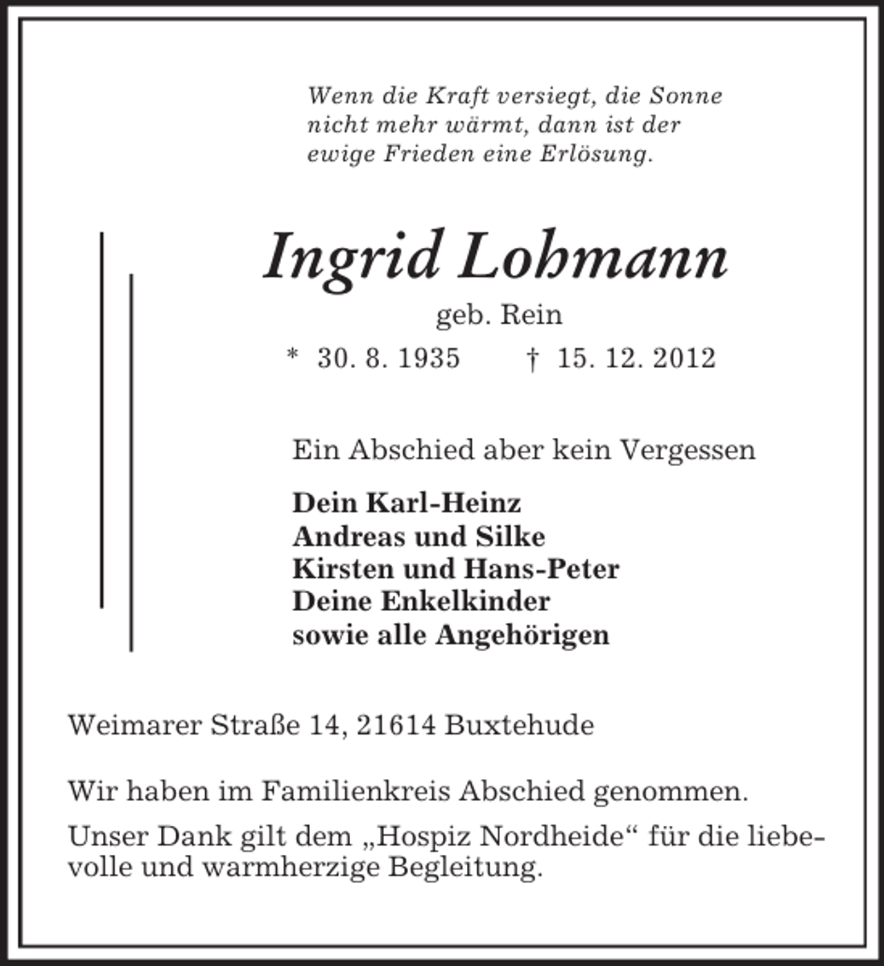 <p>Wenn die Kraft versiegt, die Sonne<br />nicht mehr wärmt, dann ist der<br />ewige Frieden eine Erlösung.<br />Ingrid Lohmann<br />geb. Rein<br />* 30. 8. 1935 † 15. 12. 2012<br />Ein Abschied aber kein Vergessen<br />Dein Karl-Heinz<br />Andreas und Silke<br />Kirsten und Hans-Peter<br />Deine Enkelkinder<br />sowie alle Angehörigen<br />Weimarer Straße 14, 21614 Buxtehude<br />Wir haben im Familienkreis Abschied genommen.<br />Unser Dank gilt dem „Hospiz Nordheide“ für die liebe-<br />volle und warmherzige Begleitung.</p>