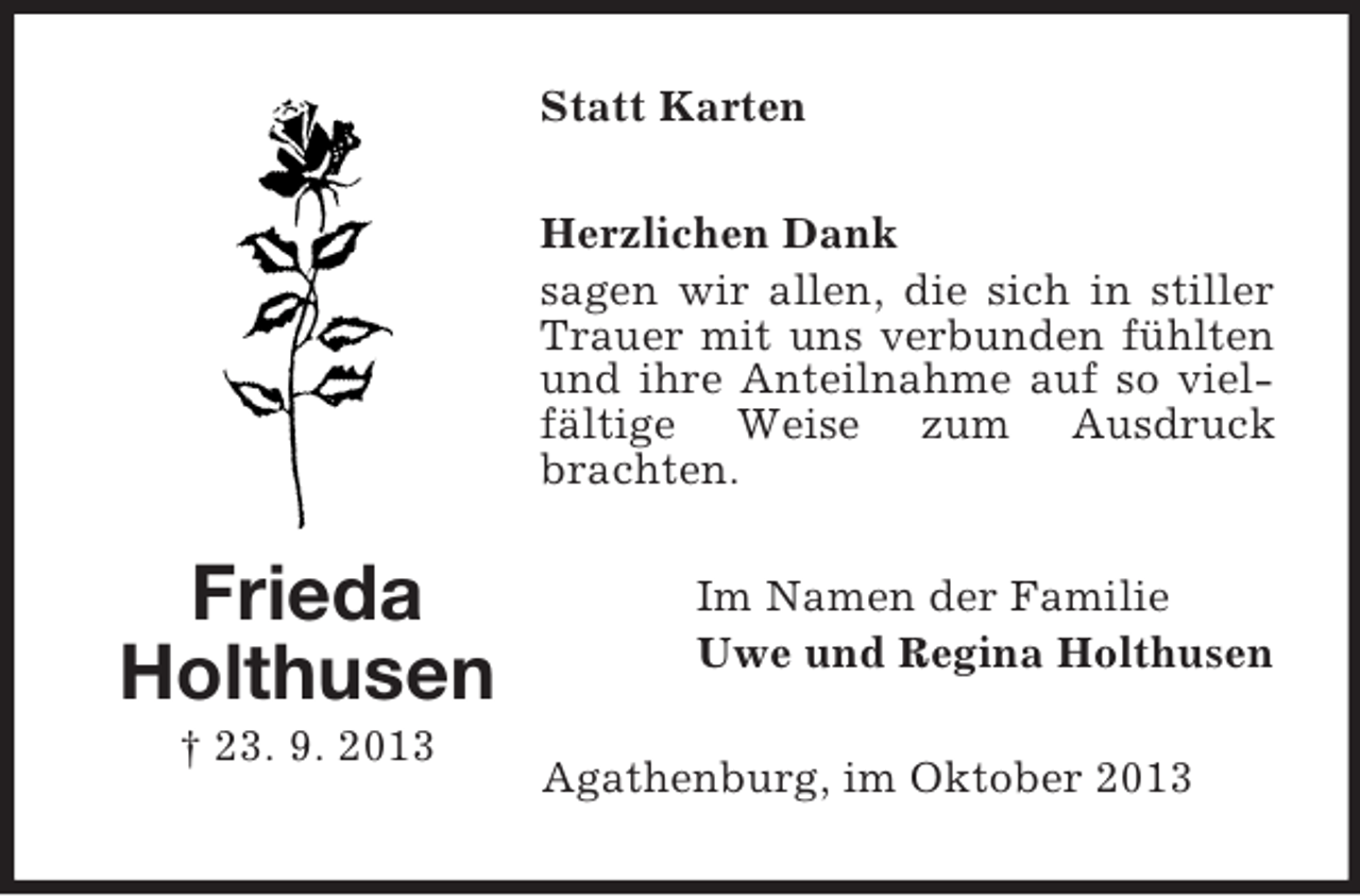 <p>Statt Karten<br />Herzlichen Dank<br />sagen wir allen, die sich in stiller<br />Trauer mit uns verbunden fühlten<br />und ihre Anteilnahme auf so vielfältige Weise zum Ausdruck<br />brachten.</p><p>Frieda<br />Holthusen<br />† 23. 9. 2013</p><p>Im Namen der Familie<br />Uwe und Regina Holthusen<br />Agathenburg, im Oktober 2013</p>